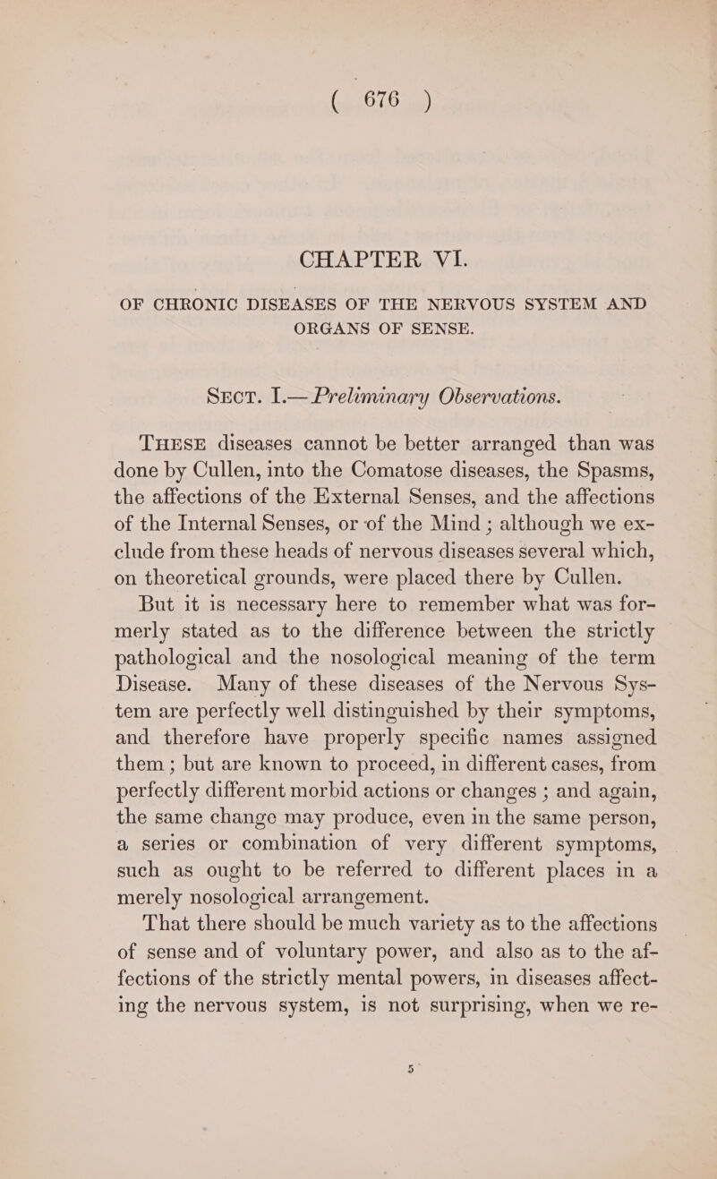 CHAPTER VI. OF CHRONIC DISEASES OF THE NERVOUS SYSTEM AND ORGANS OF SENSE. Sect. I.— Preliminary Observations. THESE diseases cannot be better arranged than was done by Cullen, into the Comatose diseases, the Spasms, the affections of the External Senses, and the affections of the Internal Senses, or of the Mind ; although we ex- clude from these heads of nervous diseases several which, on theoretical grounds, were placed there by Cullen. But it 1s necessary here to remember what was for- merly stated as to the difference between the strictly pathological and the nosological meaning of the term Disease. Many of these diseases of the Nervous Sys- tem are perfectly well distinguished by their symptoms, and therefore have properly specific names assigned them ; but are known to proceed, in different cases, from perfectly different morbid actions or changes ; and again, the same change may produce, even in the same person, a series or combination of very different symptoms, such as ought to be referred to different places in a merely nosological arrangement. That there should be much variety as to the affections of sense and of voluntary power, and also as to the af- fections of the strictly mental powers, in diseases affect- ing the nervous system, 1s not surprising, when we re-