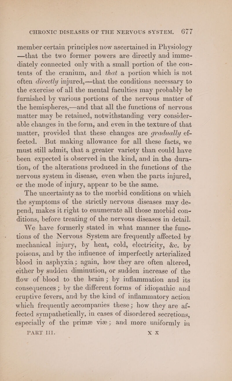 member certain principles now ascertained in Physiology —that the two former powers are directly and imme- diately connected only with a small portion of the con- tents of the cranium, and that a portion which is not often directly injured,—that the conditions necessary to the exercise of all the mental faculties may probably be furnished by various portions of the nervous matter of the hemispheres,—and that all the functions of nervous matter may be retained, notwithstanding very consider- able changes in the form, and even in the texture of that matter, provided that these changes are gradually ef- fected. But making allowance for all these facts, we must still admit, that a greater variety than could have been expected is observed in the kind, and in the dura- tion, of the alterations produced. in the functions of the nervous system in disease, even when the parts injured, or the mode of injury, appear to be the same. The uncertainty as to the morbid conditions on which the symptoms of the strictly nervous diseases may de- pend, makes it right to enumerate all those morbid con- ditions, before treating of the nervous diseases in detail. We have formerly stated in what manner the func- tions of the Nervous System are frequently affected by mechanical injury, by heat, cold, electricity, &amp;. by poisons, and by the influence of imperfectly arterialized blood in asphyxia; again, how they are often altered, either by sudden diminution, or sudden increase of the flow of blood to the brain; by mflammation and its consequences ;. by the different forms of idiopathic and eruptive fevers, and by the kind of inflammatory action which frequently accompanies these; how they are af- fected sympathetically, in cases of disordered secretions, especially of the prime vies; and more uniformly in PARTI. xx