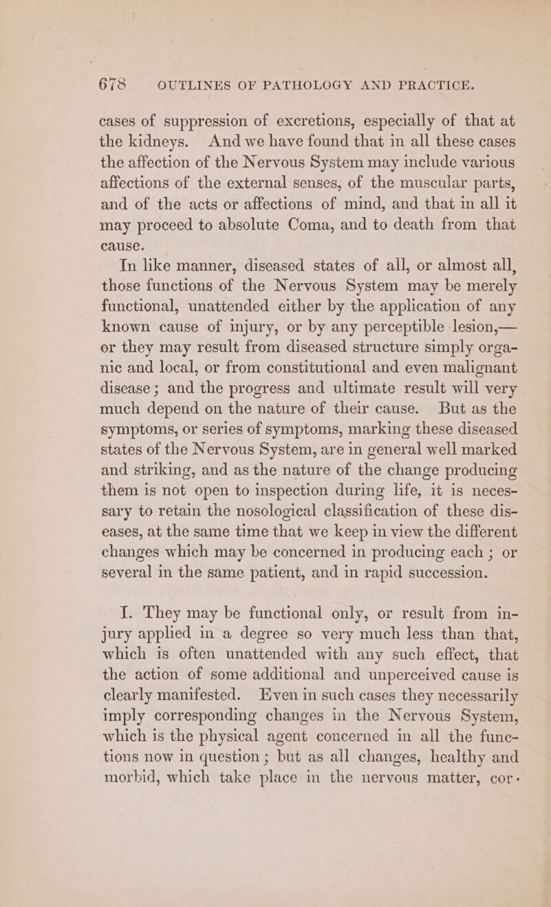 cases of suppression of excretions, especially of that at the kidneys. And we have found that in all these cases the affection of the Nervous System may include various affections of the external senses, of the muscular parts, and of the acts or affections of mind, and that in all it may proceed to absolute Coma, and to death from that cause. In like manner, diseased states of all, or almost all, those functions of the Nervous System may be merely functional, unattended either by the application of any known cause of injury, or by any perceptible -lesion,— er they may result from diseased structure simply orga- nic and local, or from constitutional and even malignant disease ; and the progress and ultimate result will very much depend on the nature of their cause. But as the symptoms, or series of symptoms, marking these diseased states of the Nervous System, are in general well marked and striking, and as the nature of the change producing them is not open to inspection during life, it is neces- sary to retain the nosological classification of these dis- eases, at the same time that we keep in view the different changes which may be concerned in producing each ; or several in the same patient, and in rapid succession. J. They may be functional only, or result from in- jury applied m a degree so very much less than that, which is often unattended with any such effect, that the action of some additional and unperceived cause is clearly manifested. Even in such cases they necessarily imply corresponding changes in the Nervous System, which is the physical agent concerned in all the func- tions now in question ; but as all changes, healthy and morbid, which take place in the nervous matter, cor: