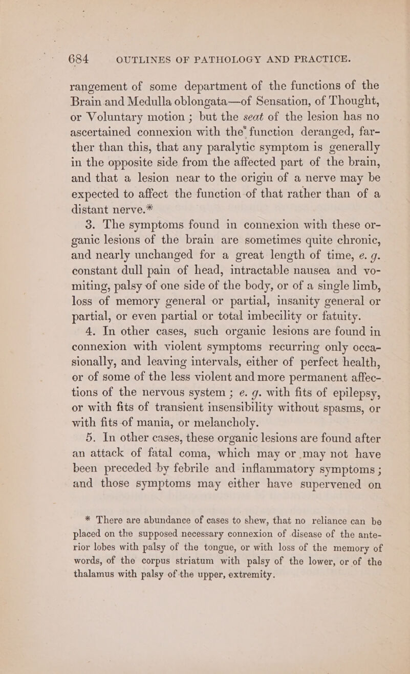 rangement of some department of the functions of the Brain and Medulla oblongata—of Sensation, of Thought, or Voluntary motion ; but the seat of the lesion has no ascertained connexion with the function deranged, far- ther than this, that any paralytic symptom is generally in the opposite side from the affected part of the brain, and that a lesion near to the origin of a nerve may be expected to affect the function of that rather than of a distant nerve.* 3. The symptoms found in connexion with these or- ganic lesions of the brain are sometimes quite chronic, and nearly unchanged for a great length of time, e. g. constant dull pain of head, intractable nausea and vo- miting, palsy of one side of the body, or of a single limb, loss of memory general or partial, insanity general or partial, or even partial or total imbecility or fatuity. 4. In other cases, such organic lesions are found in connexion with violent symptoms recurring only occa- sionally, and leaving intervals, either of perfect health, or of some of the less violent and more permanent affec- tions of the nervous system ; e. g. with fits of epilepsy, or with fits of transient insensibility without spasms, or with fits-of mania, or melancholy. 5. In other cases, these organic lesions are found after an attack of fatal coma, which may or may not have been preceded by febrile and inflammatory symptoms ; and those symptoms may either have supervened on * There are abundance of cases to shew, that no reliance can be placed on the supposed necessary connexion of disease of the ante- rior lobes with palsy of the tongue, or with loss of the memory of words, of the corpus striatum with palsy of the lower, or of the thalamus with palsy of the upper, extremity.