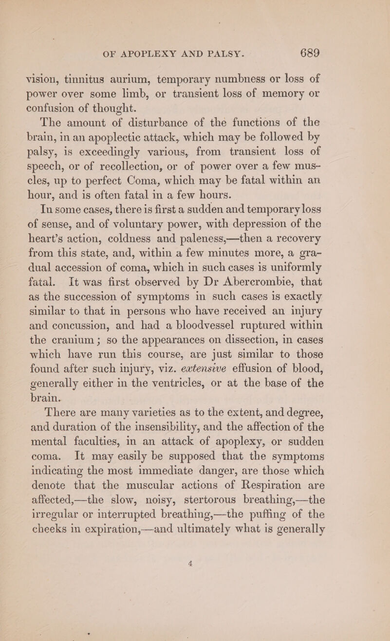 vision, tinnitus aurlum, temporary numbness or loss of power over some limb, or transient loss of memory or confusion of thought. The amount of disturbance of the functions of the brain, in an apoplectic attack, which may be followed by palsy, is exceedingly various, from transient loss of speech, or of recollection, or of power over a few mus- cles, up to perfect Coma, which may be fatal within an hour, and is often fatal in a few hours. Tn some cases, there is first a sudden and temporary loss of sense, and of voluntary power, with depression of the heart’s action, coldness and paleness,—then a recovery from this state, and, within a few minutes more, a gra- dual accession of coma, which in such cases is uniformly fatal. It was first observed by Dr Abercrombie, that as the succession of symptoms in such cases 1s exactly similar to that m persons who have received an injury and concussion, and had a bloodvessel ruptured within the cranium ; so the appearances on dissection, in cases which have run this course, are just similar to those found after such injury, viz. extensive effusion of blood, generally either in the ventricles, or at the base of the brain. 3 There are many varieties as to the extent, and degree, and duration of the insensibility, and the affection of the mental faculties, in an attack of apoplexy, or sudden coma. It may easily be supposed that the symptoms indicating the most immediate danger, are those which denote that the muscular actions of Respiration are affected,—the slow, noisy, stertorous breathing,—the irregular or interrupted breathing,—the puffing of the cheeks in expiration,—and ultimately what is generally