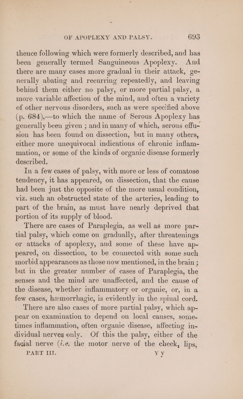 thence following which were formerly described, and has been generally termed Sanguineous Apoplexy. And there are many cases more gradual in their attack, ge- nerally abating and recurring repeatedly, and leaving behind them either no palsy, or more partial palsy, more variable affection of the mind, and often a variety of other nervous disorders, such as were specified above (p. 684),—to which the name of Serous Apoplexy has gener ally been given ; andin many of which, serous effu- sion has been found on dissection, but in many others, either more unequivocal indications of chronic inflam- mation, or some of the kinds of organic disease formerly described. In a few cases of palsy, with more or less of comatose tendency, it has appeared, on dissection, that the cause had been just the opposite of the more usual condition, viz. such an obstructed state of the arteries, leading to part of the brain, as must have nearly deprived that portion of its supply of blood. There are cases of Paraplegia, as well as more par- tial palsy, which come on gradually, after threatenings or attacks of apoplexy, and some of these have ap- peared, on dissection, to be connected with some such morbid appearances as those now mentioned, in the brain ; but in the greater number of cases of Paraplegia, the senses and the mind are unaffected, and the cause of the disease, whether inflammatory or organic, or, in a few cases, hemorrhagic, is evidently in the spinal cord. There are also cases of more partial palsy, which ap- pear on examination to depend on local causes, some- times inflammation, often organic disease, affecting in- dividual nerves only. Of this the palsy, either of the facial nerve (7.¢. the motor nerve of the cheek, lips, PART Il. Me