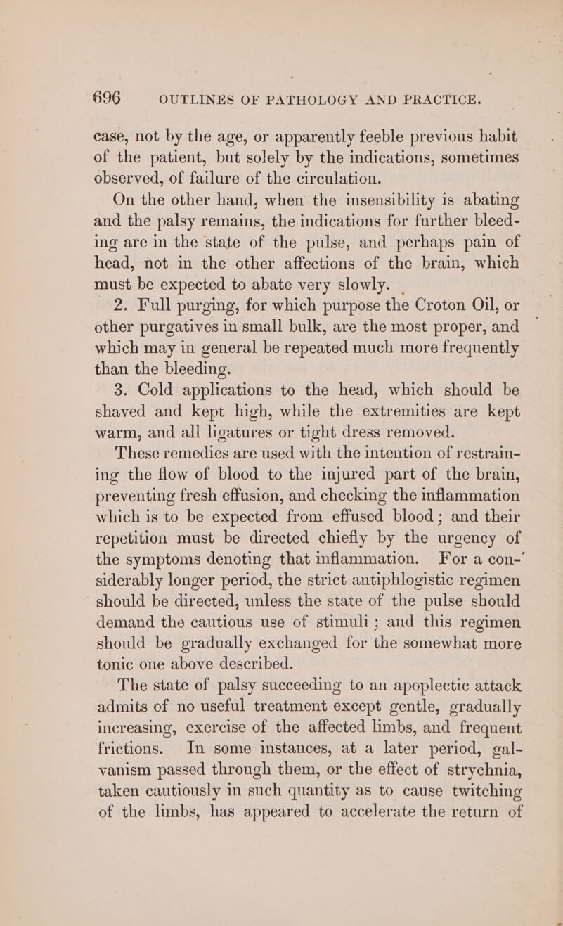 case, not by the age, or apparently feeble previous habit of the patient, but solely by the indications, sometimes observed, of failure of the circulation. On the other hand, when the insensibility is abating and the palsy remains, the indications for further bleed- ing are in the state of the pulse, and perhaps pain of head, not in the other affections of the brain, which must be expected to abate very slowly. _ 2. Full purging, for which purpose the Croton Oil, or other purgatives in small bulk, are the most proper, and which may in general be repeated much more frequently than the bleeding. 3. Cold applications to the head, which should be shaved and kept high, while the extremities are kept warm, and all ligatures or tight dress removed. These remedies are used with the intention of restrain- ing the flow of blood to the injured part of the brain, preventing fresh effusion, and checking the inflammation which is to be expected from effused blood; and their repetition must be directed chiefly by the urgency of the symptoms denoting that inflammation. For a con-’ siderably longer period, the strict antiphlogistic regimen should be directed, unless the state of the pulse should demand the cautious use of stimuli; and this regimen should be gradually exchanged for the somewhat more tonic one above described. The state of palsy succeeding to an apoplectic attack admits of no useful treatment except gentle, gradually increasing, exercise of the affected limbs, and frequent frictions. In some instances, at a later period, gal-_ vanism passed through them, or the effect of strychnia, taken cautiously in such quantity as to cause twitching of the limbs, has appeared to accelerate the return of