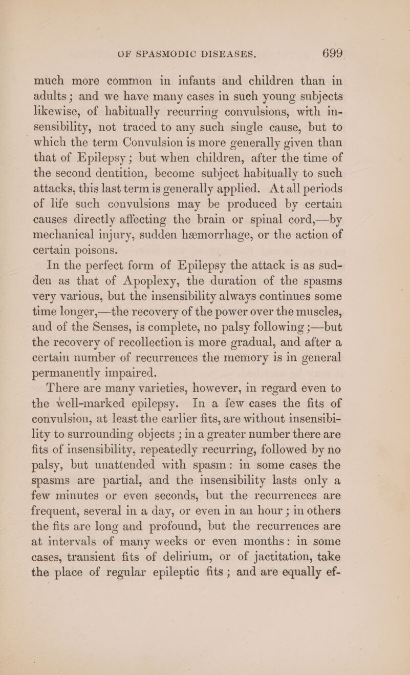 much more common in infants and children than in adults ; and we have many cases in such young subjects likewise, of habitually recurring convulsions, with in- sensibility, not traced to any such single cause, but to which the term Convulsion is more generally given than that of Epilepsy; but when children, after the time of the second dentition, become subject habitually to such attacks, this last term is generally applied. At all periods of life such convulsions may be produced by certain causes directly affecting the brain or spinal cord,—by mechanical injury, sudden hemorrhage, or the action of certain poisons. In the perfect form of Epilepsy the attack is as sud- den as that of Apoplexy, the duration of the spasms very various, but the insensibility always continues some time longer,—the recovery of the power over the muscles, and of the Senses, is complete, no palsy following ;—but the recovery of recollection is more gradual, and after a certain number of recurrences the memory 1s in general permanently impaired. There are many varieties, however, in regard even to the well-marked epilepsy. In a few cases the fits of convulsion, at least the earlier fits, are without insensibi- lity to surrounding objects ; in a greater number there are fits of insensibility, repeatedly recurring, followed by no palsy, but unattended with spasm: in some cases the spasms are partial, and the insensibility lasts only a few minutes or even seconds, but the recurrences are frequent, several in a day, or even in an hour ; in others the fits are long and profound, but the recurrences are at intervals of many weeks or even months: in some cases, transient fits of delirium, or of jactitation, take the place of regular epileptic fits ; and are equally ef-