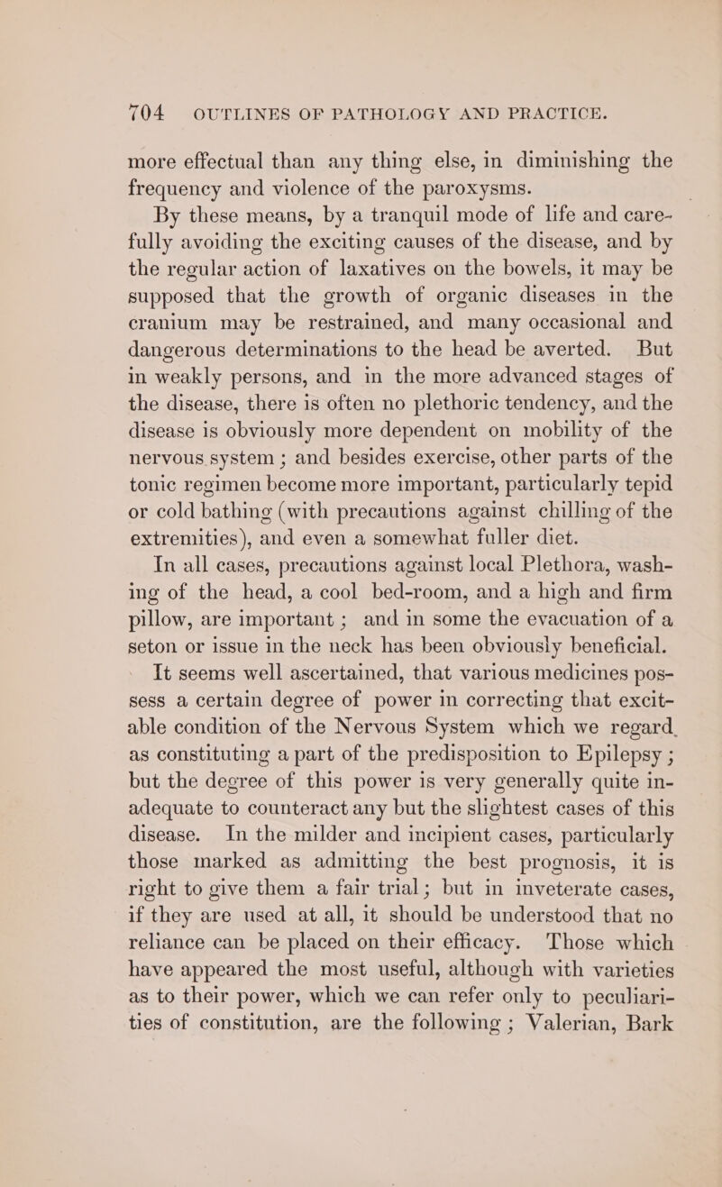 more effectual than any thing else, in diminishing the frequency and violence of the paroxysms. By these means, by a tranquil mode of life and care- fully avoiding the exciting causes of the disease, and by the regular action of laxatives on the bowels, 1t may be supposed that the growth of organic diseases in the cranium may be restrained, and many occasional and dangerous determinations to the head be averted. But in weakly persons, and in the more advanced stages of the disease, there is often no plethoric tendency, and the disease is obviously more dependent on mobility of the nervous system ; and besides exercise, other parts of the tonic regimen become more important, particularly tepid or cold bathing (with precautions against chilling of the extremities), and even a somewhat fuller diet. In all cases, precautions against local Plethora, wash- ing of the head, a cool bed-room, and a high and firm pillow, are important ; and in some the evacuation of a seton or issue in the neck has been obviously beneficial. It seems well ascertained, that various medicines pos- sess a certain degree of power in correcting that excit- able condition of the Nervous System which we regard. as constituting a part of the predisposition to Epilepsy ; but the degree of this power is very generally quite in- adequate to counteract any but the slightest cases of this disease. In the milder and incipient cases, particularly those marked as admitting the best prognosis, it is right to give them a fair trial; but in inveterate cases, if they are used at all, it should be understood that no reliance can be placed on their efficacy. Those which © have appeared the most useful, although with varieties as to their power, which we can refer only to peculiari- ties of constitution, are the following ; Valerian, Bark