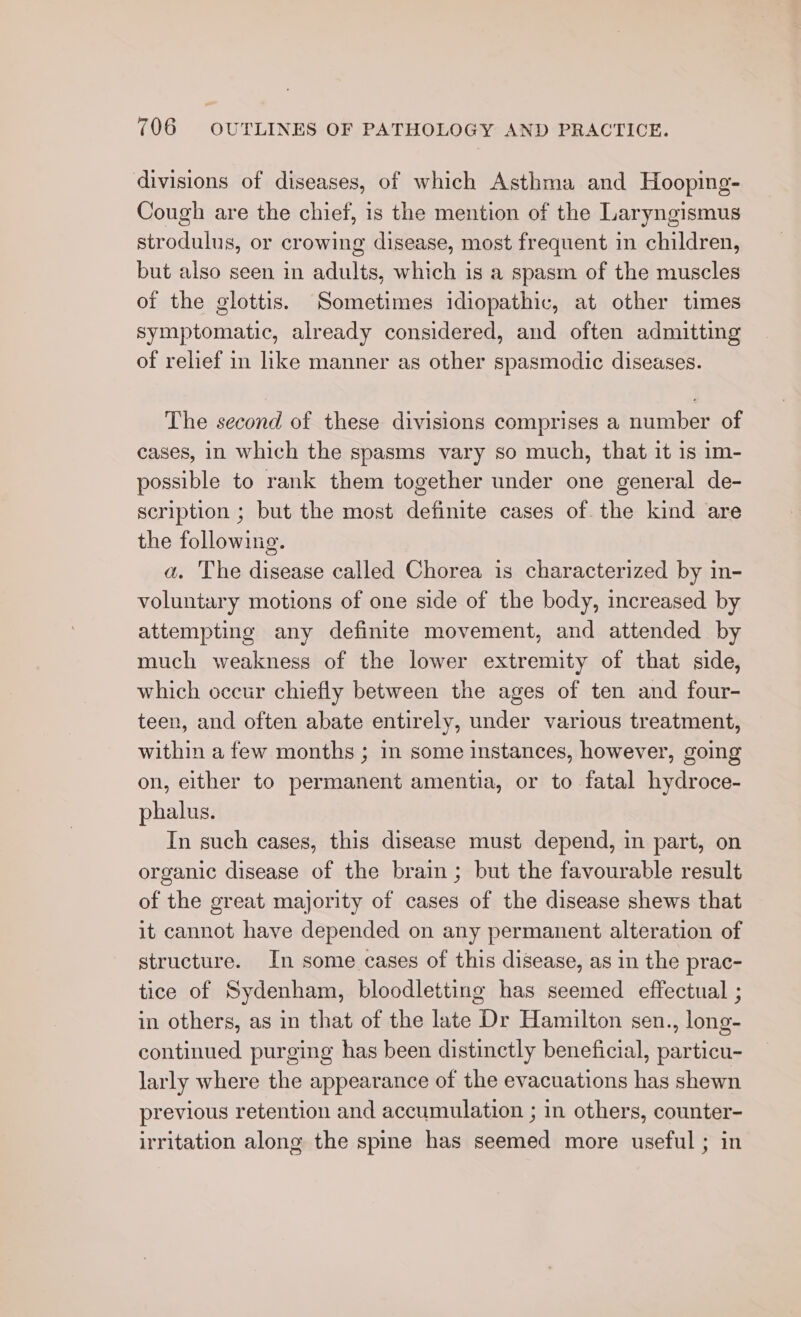 divisions of diseases, of which Asthma and Hooping- Cough are the chief, is the mention of the Laryngismus strodulus, or crowing disease, most frequent in children, but also seen in adults, which is a spasm of the muscles of the glottis. Sometimes idiopathic, at other times symptomatic, already considered, and often admitting of relief in like manner as other spasmodic diseases. The second of these divisions comprises a number of cases, in which the spasms vary so much, that it is im- possible to rank them together under one general de- scription ; but the most definite cases of the kind are the following. a. The disease called Chorea is characterized by in- voluntary motions of one side of the body, increased by attempting any definite movement, and attended by much weakness of the lower extremity of that side, which occur chiefly between the ages of ten and four- teen, and often abate entirely, under various treatment, within a few months ; in some instances, however, going on, either to permanent amentia, or to fatal hydroce- phalus. In such cases, this disease must depend, in part, on organic disease of the brain ; but the favourable result of the great majority of cases of the disease shews that it cannot have depended on any permanent alteration of structure. In some cases of this disease, as in the prac- tice of Sydenham, bloodletting has seemed effectual ; in others, as in that of the late Dr Hamilton sen., long- continued purging has been distinctly beneficial, particu- larly where the appearance of the evacuations has shewn previous retention and accumulation ; in others, counter- irritation along the spine has seemed more useful ; in