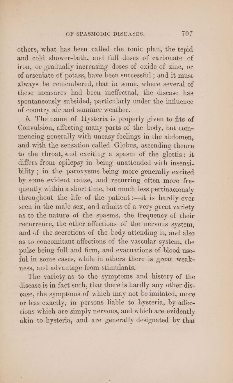 others, what has been called the tonic plan, the tepid and cold shower-bath, and full doses of carbonate of iron, or gradually increasing doses of oxide of zinc, or of arseniate of potass, have been successful ; and it must always be remembered, that in some, where several of these measures had been ineffectual, the disease has spontaneously subsided, particularly under the influence of country air and summer weather. b. The name of Hysteria is properly given to fits of Convulsion, affecting many parts of the body, but com- mencing generally with uneasy feelings in the abdomen, and with the sensation called Globus, ascending thence to the throat, and exciting a spasm of the glottis: it differs from epilepsy in being unattended with insensi- bility ; in the paroxysms being more generally excited by some evident cause, and recurring often more fre- quently within a short time, but much less pertinaciously throughout the life of the patient :—it is hardly ever seen in the male sex, and admits of a very great variety as to the nature of the spasms, the frequency of their recurrence, the other affections of the nervous system, and of the secretions of the body attending it, and also as to concomitant affections of the vascular system, the pulse being full and firm, and evacuations of blood use- ful in some cases, while in others there is great weak- ness, and advantage from stimulants. The variety as to the symptoms and history of the disease is in fact such, that there is hardly any other dis- ease, the symptoms of which may not be imitated, more or less exactly, in persons liable to hysteria, by affec- tions which are simply nervous, and which are evidently akin to hysteria, and are generally designated by that