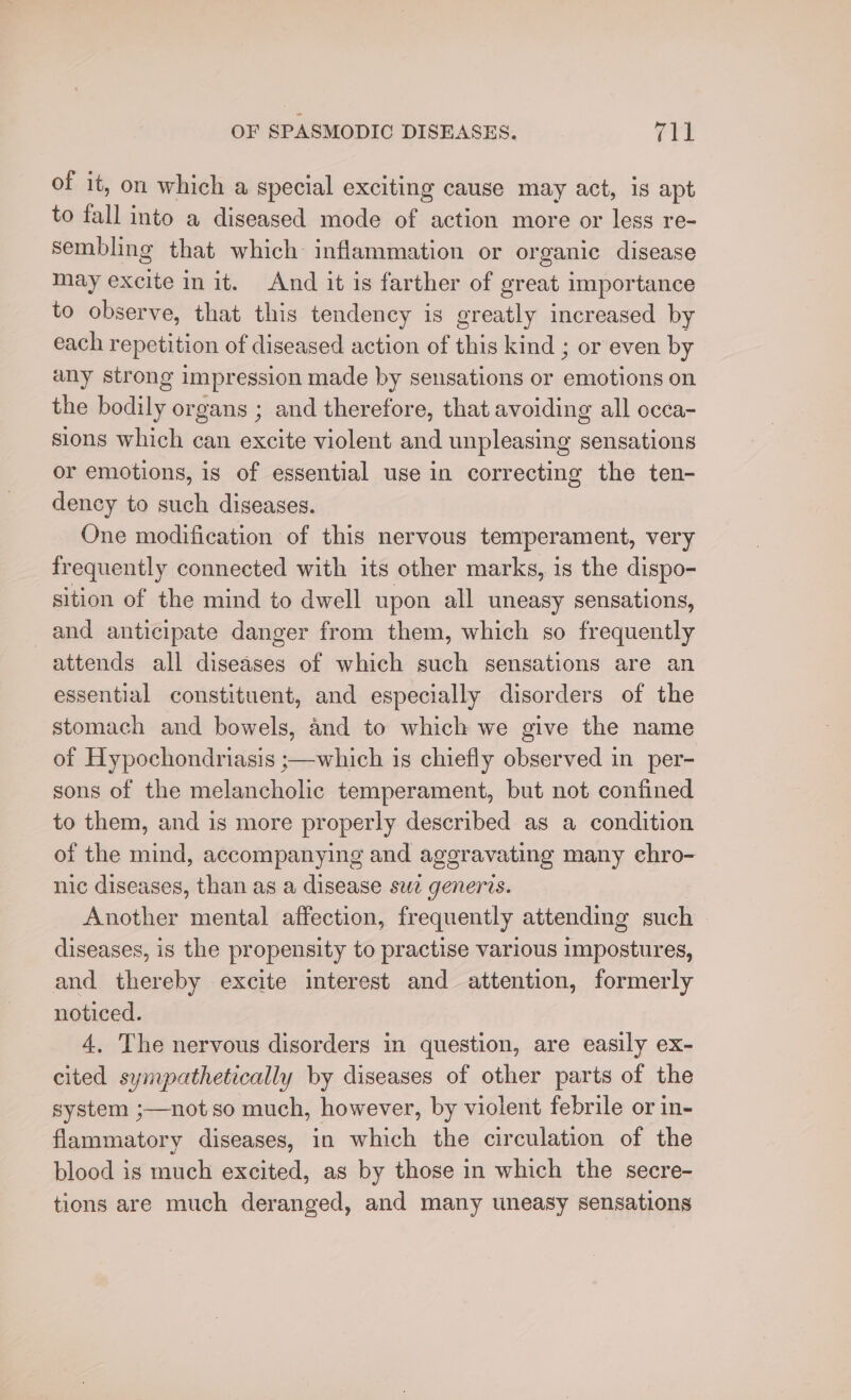 of it, on which a special exciting cause may act, is apt to fall into a diseased mode of action more or less re- sembling that which inflammation or organic disease may excite init. And it is farther of great importance to observe, that this tendency is greatly increased by each repetition of diseased action of this kind ; or even by any strong impression made by sensations or emotions on the bodily organs ; and therefore, that avoiding all occa- sions which can excite violent and unpleasing sensations or emotions, is of essential use in correcting the ten- dency to such diseases. One modification of this nervous temperament, very frequently connected with its other marks, is the dispo- sition of the mind to dwell upon all uneasy sensations, and anticipate danger from them, which so frequently attends all diseases of which such sensations are an essential constituent, and especially disorders of the stomach and bowels, and to which we give the name of Hypochondriasis ;—which is chiefly observed in per- sons of the melancholic temperament, but not confined to them, and is more properly described as a condition of the mind, accompanying and aggravating many chro- nic diseases, than as a disease swe generis. Another mental affection, frequently attending such diseases, is the propensity to practise various impostures, and thereby excite interest and attention, formerly noticed. 4, The nervous disorders in question, are easily ex- cited sympathetically by diseases of other parts of the system ;—not so much, however, by violent febrile or in- flammatory diseases, in which the circulation of the blood is much excited, as by those in which the secre- tions are much deranged, and many uneasy sensations