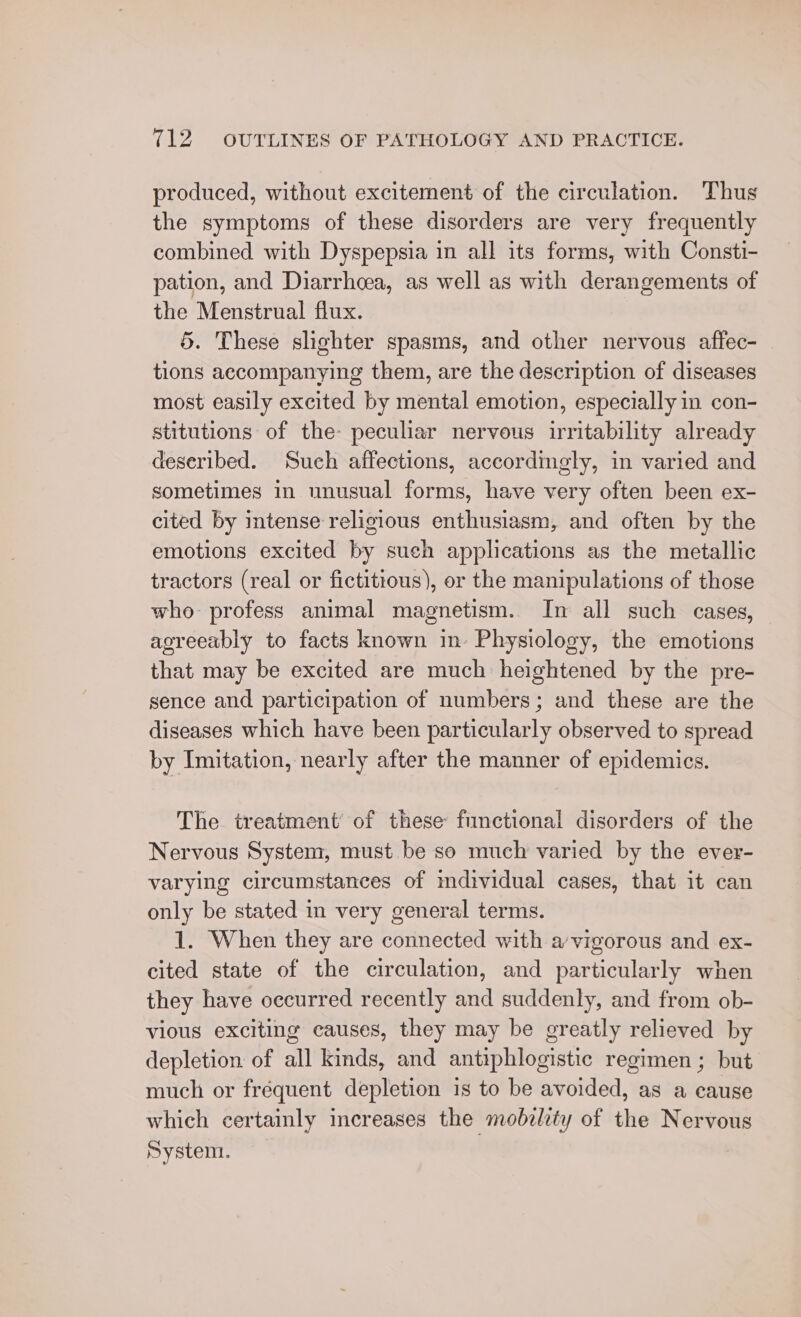 produced, without excitement of the circulation. Thus the symptoms of these disorders are very frequently combined with Dyspepsia in all its forms, with Consti- pation, and Diarrhoea, as well as with derangements of the Menstrual flux. 5. These slighter spasms, and other nervous affec- tions accompanying them, are the description of diseases most easily excited by mental emotion, especially in con- stitutions of the: peculiar nervous irritability already deseribed. Such affections, accordingly, in varied and sometimes in unusual forms, have very often been ex- cited by intense religious enthusiasm, and often by the emotions excited by such applications as the metallic tractors (real or fictitious), or the manipulations of those who profess animal magnetism. In all such cases, agreeably to facts known im. Physiology, the emotions that may be excited are much heightened by the pre- sence and participation of numbers; and these are the diseases which have been particularly observed to spread by Imitation, nearly after the manner of epidemics. The treatment’ of these functional disorders of the Nervous System, must be so much varied by the ever- varying circumstances of mdividual cases, that it can only be stated in very general terms. 1. When they are connected with a'vigorous and ex- cited state of the circulation, and particularly when they have occurred recently and suddenly, and from ob- vious exciting causes, they may be greatly relieved by depletion of all kinds, and antiphlogistic regimen ; but much or frequent depletion is to be avoided, as a cause which certainly increases the mobality of the Nervous System.