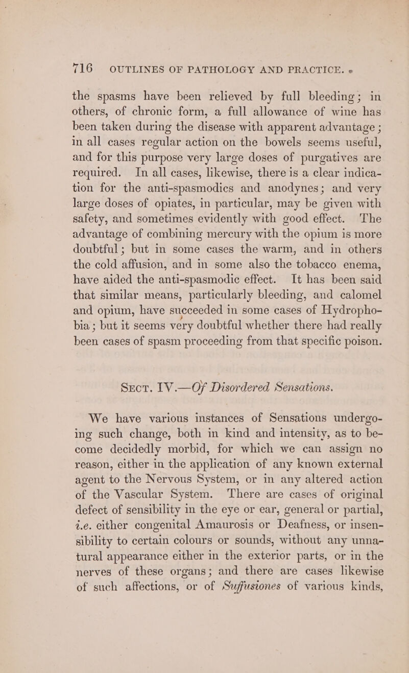 the spasms have been relieved by full bleeding; in others, of chronic form, a full allowance of wine has been taken during the disease with apparent advantage ; in all cases regular action on the bowels seems useful, and for this purpose very large doses of purgatives are required. In all cases, likewise, there is a clear indica- tion for the anti-spasmodics and anodynes; and very large doses of opiates, in particular, may be given with safety, and sometimes evidently with good effect. The advantage of combining mercury with the opium is more doubtful; but in some cases the warm, and in others the cold affusion, and in some also the tobacco enema, have aided the anti-spasmodic effect. It has been said that similar means, particularly bleeding, and calomel and opium, have succeeded in some cases of Hydropho- bia ; but it seems very doubtful whether there had really ea cases of spasm proceeding from that specific poison. Srot. IV.—Of Disordered Sensations. We have various instances of Sensations undergo- ing such change, both in kind and intensity, as to be- come decidedly morbid, for which we can assign no reason, either in the application of any known external agent to the Nervous System, or in any altered action of the Vascular System. ‘There are cases of original defect of sensibility in the eye or ear, general or partial, i.e. either congenital Amaurosis or Deafness, or isen- sibility to certain colours or sounds, without any unna- tural appearance either in the exterior parts, or in the nerves of these organs; and there are cases likewise of such affections, or of Swfusrones of various kinds,