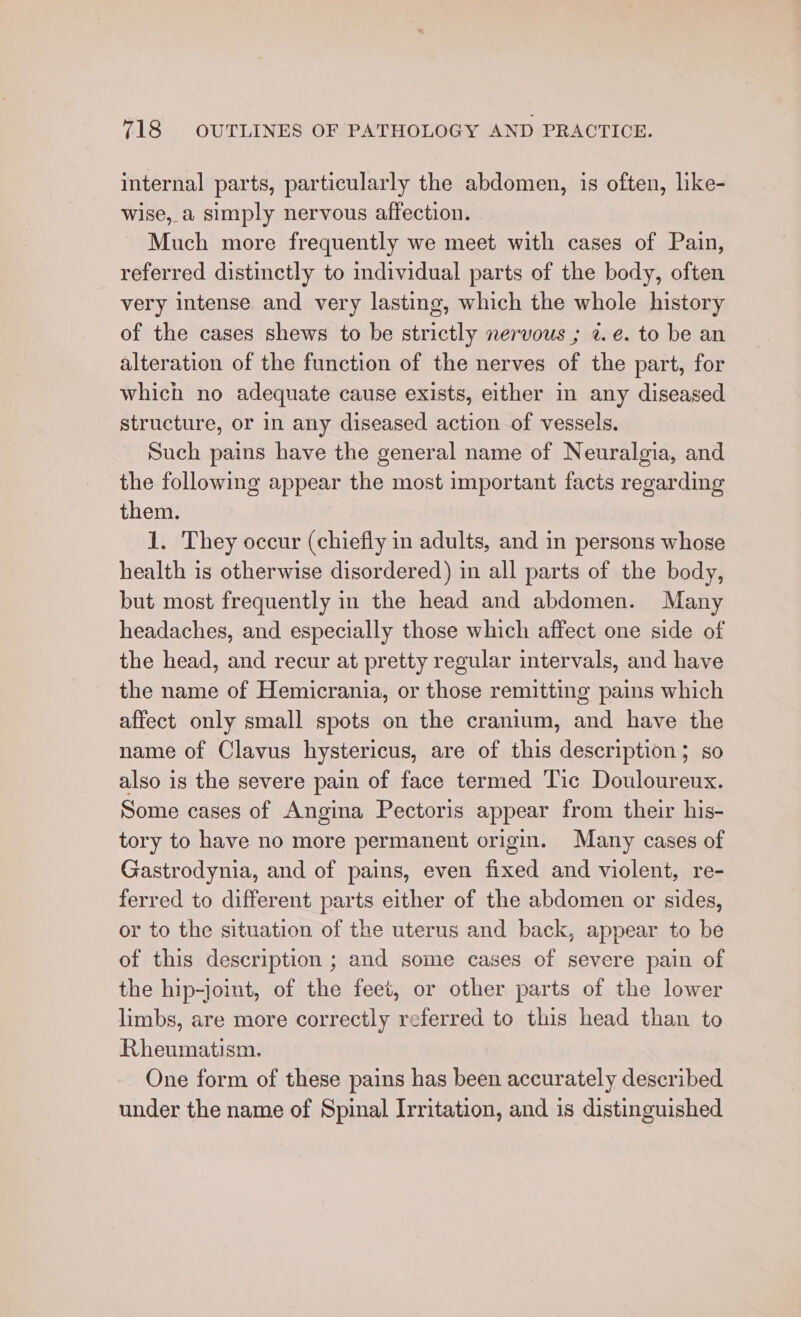 internal parts, particularly the abdomen, is often, like- wise, a simply nervous affection. Much more frequently we meet with cases of Pain, referred distinctly to individual parts of the body, often very intense and very lasting, which the whole history of the cases shews to be strictly nervous ; 2. e. to be an alteration of the function of the nerves of the part, for which no adequate cause exists, either in any diseased structure, or in any diseased action of vessels. Such pains have the general name of Neuralgia, and the following appear the most important facts regarding them. 1. They occur (chiefly in adults, and in persons whose health is otherwise disordered) in all parts of the body, but most frequently in the head and abdomen. Many headaches, and especially those which affect one side of the head, and recur at pretty regular intervals, and have the name of Hemicrania, or those remitting pains which affect only small spots on the cranium, and have the name of Clavus hystericus, are of this description; so also is the severe pain of face termed Tic Douloureux. Some cases of Angina Pectoris appear from their his- tory to have no more permanent origin. Many cases of Gastrodynia, and of pains, even fixed and violent, re- ferred to different parts either of the abdomen or sides, or to the situation of the uterus and back, appear to be of this description ; and some cases of severe pain of the hip-joint, of the feet, or other parts of the lower limbs, are more correctly referred to this head than to Rheumatism. One form of these pains has been accurately described under the name of Spinal Irritation, and is distinguished