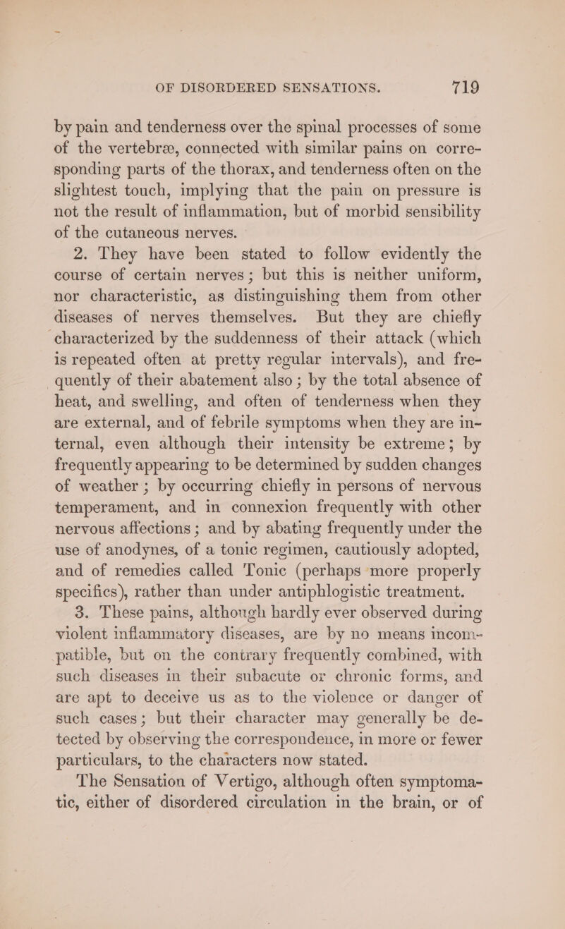 by pain and tenderness over the spinal processes of some of the vertebrae, connected with similar pains on corre- sponding parts of the thorax, and tenderness often on the slightest touch, implying that the pain on pressure is not the result of inflammation, but of morbid sensibility of the cutaneous nerves. 2. They have been stated to follow evidently the course of certain nerves; but this is neither uniform, nor characteristic, as distinguishing them from other diseases of nerves themselves. But they are chiefly characterized by the suddenness of their attack (which is repeated often at pretty regular intervals), and fre- quently of their abatement also ; by the total absence of heat, and swelling, and often of tenderness when they are external, and of febrile symptoms when they are in-~ ternal, even although their intensity be extreme; by frequently appearing to be determined by sudden changes of weather ; by occurring chiefly in persons of nervous temperament, and in connexion frequently with other nervous affections ; and by abating frequently under the use of anodynes, of a tonic regimen, cautiously adopted, and of remedies called Tonic (perhaps more properly specifics), rather than under antiphlogistic treatment. 3. These pains, although hardly ever observed during violent inflammatory diseases, are by no means incom- patible, but on the contrary frequently combined, with such diseases in their subacute or chronic forms, and are apt to deceive us as to the violence or danger of such cases; but their character may generally be de- tected by observing the correspondeuce, in more or fewer particulars, to the characters now stated. The Sensation of Vertigo, although often symptoma- tic, either of disordered circulation in the brain, or of