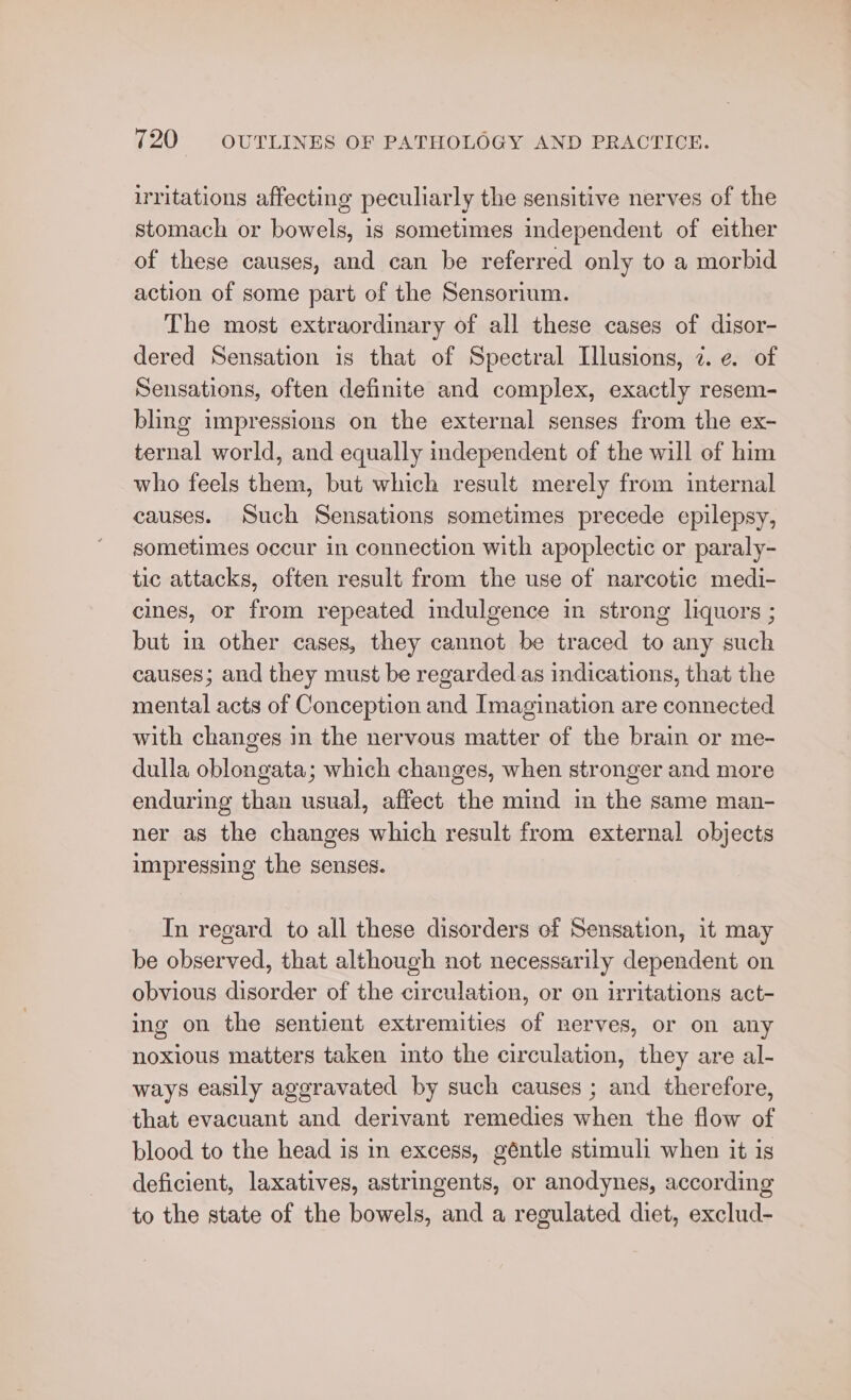 irritations affecting peculiarly the sensitive nerves of the stomach or bowels, 1s sometimes independent of either of these causes, and can be referred only to a morbid action of some part of the Sensorium. The most extraordinary of all these cases of disor- dered Sensation is that of Spectral Illusions, 2. ¢. of Sensations, often definite and complex, exactly resem- bling impressions on the external senses from the ex- ternal world, and equally independent of the will of him who feels them, but which result merely from internal causes. Such Sensations sometimes precede epilepsy, sometimes occur in connection with apoplectic or paraly- tic attacks, often result from the use of narcotic medi- cines, or from repeated indulgence in strong liquors ; but in other cases, they cannot be traced to any such causes; and they must be regarded as indications, that the mental acts of Conception and Imagination are connected with changes in the nervous matter of the brain or me- dulla oblongata; which changes, when stronger and more enduring than usual, affect the mind im the same man- ner as the changes which result from external objects impressing the senses. In regard to all these disorders ef Sensation, it may be observed, that although not necessarily dependent on obvious disorder of the circulation, or en irritations act- ing on the sentient extremities of nerves, or on any noxious matters taken into the circulation, they are al- ways easily aggravated by such causes ; and therefore, that evacuant and derivant remedies when the flow of blood to the head is in excess, géntle stimuli when it is deficient, laxatives, astringents, or anodynes, according to the state of the bowels, and a regulated diet, exclud-