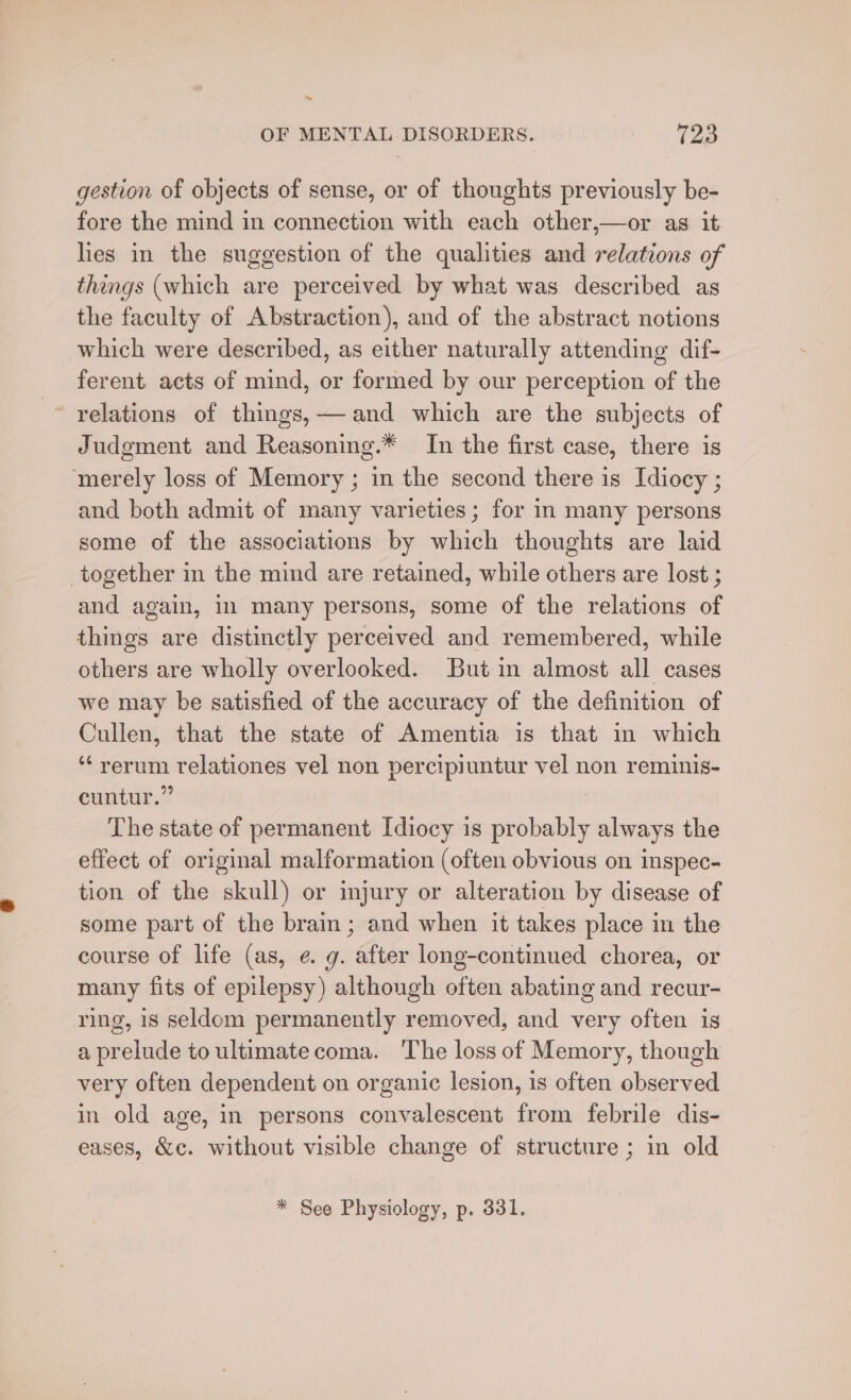 ~~ OF MENTAL DISORDERS. V2 gestion of objects of sense, or of thoughts previously be- fore the mind in connection with each other,—or as it lies in the suggestion of the qualities and relations of things (which are perceived by what was described as the faculty of Abstraction), and of the abstract notions which were described, as either naturally attending dif- ferent acts of mind, or formed by our perception of the relations of things, and which are the subjects of Judgment and Reasoning.* In the first case, there is merely loss of Memory ; in the second there is Idiocy ; and both admit of many varieties; for in many persons some of the associations by which thoughts are laid together in the mind are retained, while others are lost ; and again, 11 many persons, some of the relations of things are distinctly perceived and remembered, while others are wholly overlooked. But in almost all cases we may be satisfied of the accuracy of the definition of Cullen, that the state of Amentia is that in which ‘“‘ rerum relationes vel non percipiuntur vel non reminis- cuntur.” The state of permanent Idiocy is probably always the effect of original malformation (often obvious on inspec- tion of the skull) or injury or alteration by disease of some part of the brain; and when it takes place in the course of life (as, e.g. ‘Sige long-continued chorea, or many fits of epilepsy) although often abating and recur- ring, is seldom permanently removed, and very often is a pr relude toultimate coma. The loss of Memory, though very often dependent on organic lesion, is often cto in old age, in persons convalescent from febrile dis- eases, &amp;c. without visible change of structure ; in old * See Physiology, p. 331.