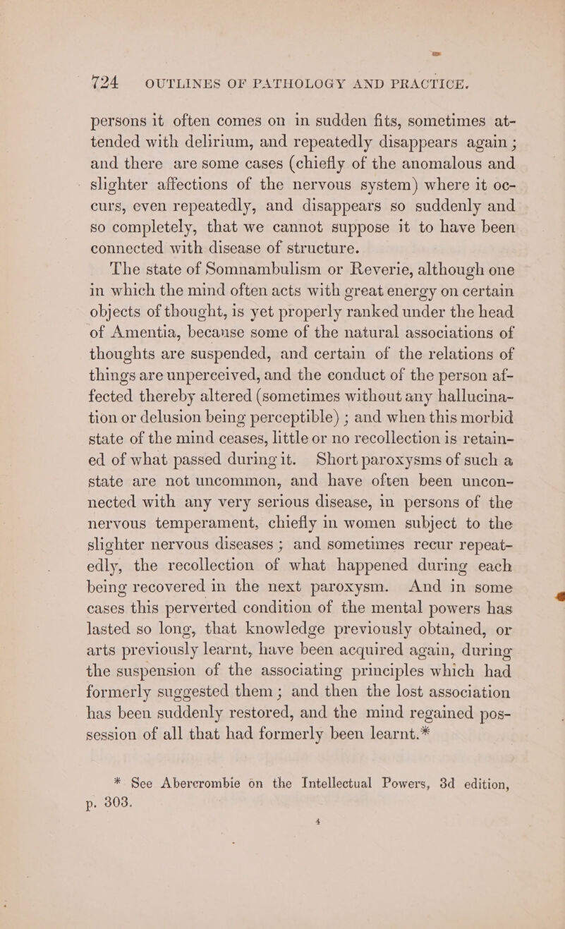 persons it often comes on in sudden fits, sometimes at- tended with delirium, and repeatedly disappears again ; and there are some cases (chiefly of the anomalous and slighter affections of the nervous system) where it oc- curs, even repeatedly, and disappears so suddenly and so completely, that we cannot suppose it to have been connected with disease of structure. The state of Somnambulism or Reverie, although one in which the mind often acts with great energy on certain objects of thought, 1s yet properly ranked under the head of Amentia, becanse some of the natural associations of thoughts are suspended, and certain of the relations of things are unperceived, and the conduct of the person af- fected thereby altered (sometimes without any hallucina- tion or delusion being perceptible) ; and when this morbid state of the mind ceases, little or no recollection is retain- ed of what passed duringit. Short paroxysms of such a state are not uncommon, and have often been uncon- nected with any very serious disease, in persons of the nervous temperament, chiefly in women subject to the slighter nervous diseases ; and sometimes recur repeat- edly, the recollection of what happened during each being recovered in the next paroxysm. And in some cases this perverted condition of the mental powers has lasted so long, that knowledge previously obtained, or arts previously learnt, have been acquired again, during the suspension of the associating principles which had formerly suggested them; and then the lost association has been suddenly restored, and the mind regained pos- session of all that had formerly been learnt.* * See Abercrombie on the Intellectual Powers, 3d edition, p. 303.