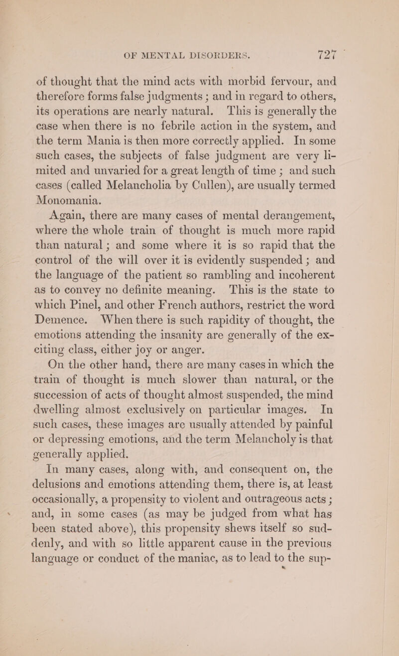 of thought that the mind acts with morbid fervour, and therefore forms false judgments ; and in regard to others, its operations are nearly natural. This is generally the case when there is no febrile action in the system, and the term Mania is then more correctly applied. In some such cases, the subjects of false judgment are very li- mited and unvaried for a great length of time ; and such cases (called Melancholia by Cullen), are usually termed Monomania. Again, there are many cases of mental derangement, where the whole train of thought is much more rapid than natural; and some where it is so rapid that the control of the will over it is evidently suspended ; and the language of the patient so rambling and incoherent as to convey no definite meaning. This is the state to which Pinel, and other French authors, restrict the word Demence. When there is such rapidity of thought, the emotions attending the insanity are generally of the ex- citing class, either joy or anger. On the other hand, there are many cases in which the tram of thought is much slower than natural, or the succession of acts of thought almost suspended, the mind dwelling almost exclusively on particular images. In such cases, these images are usually attended by painful or depressing emotions, and the term Melancholy is that generally applied. In many cases, along with, and consequent on, the delusions and emotions attending them, there 1s, at least occasionally, a propensity to violent and outrageous acts ; and, in some cases (as may be judged from what has been stated above), this propensity shews itself so sud- denly, and with so little apparent cause in the previous language or conduct of the maniac, as to lead to the sup-