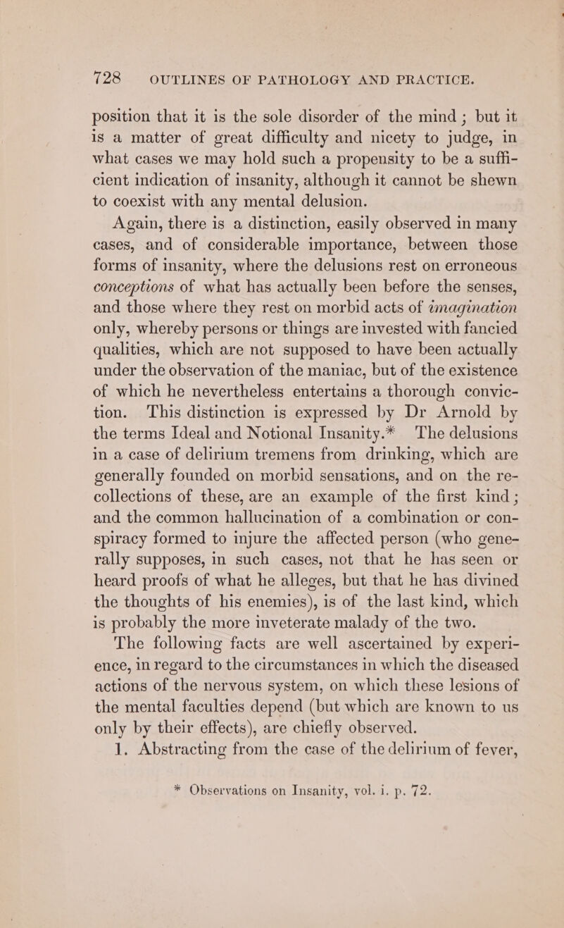 position that it is the sole disorder of the mind ; but it is a matter of great difficulty and nicety to judge, in what cases we may hold such a propensity to be a suffi- cient indication of insanity, although it cannot be shewn to coexist with any mental delusion. Again, there is a distinction, easily observed in many cases, and of considerable importance, between those forms of insanity, where the delusions rest on erroneous conceptions of what has actually been before the senses, and those where they rest on morbid acts of tmagination only, whereby persons or things are invested with fancied qualities, which are not supposed to have been actually under the observation of the maniac, but of the existence of which he nevertheless entertains a thorough convic- tion. This distinction is expressed by Dr Arnold by the terms Ideal and Notional Insanity.* ‘The delusions in a case of delirium tremens from drinking, which are generally founded on morbid sensations, and on the re- collections of these, are an example of the first kind ; and the common hallucination of a combination or con- spiracy formed to injure the affected person (who gene- rally supposes, in such cases, not that he has seen or heard proofs of what he alleges, but that he has divined the thoughts of his enemies), is of the last kind, which is probably the more inveterate malady of the two. The following facts are well ascertained by experi- ence, in regard to the circumstances in which the diseased actions of the nervous system, on which these lesions of the mental faculties depend (but which are known to us only by their effects), are chiefly observed. 1. Abstracting from the case of the delirium of fever, * Observations on Insanity, vol. i. p. 72.