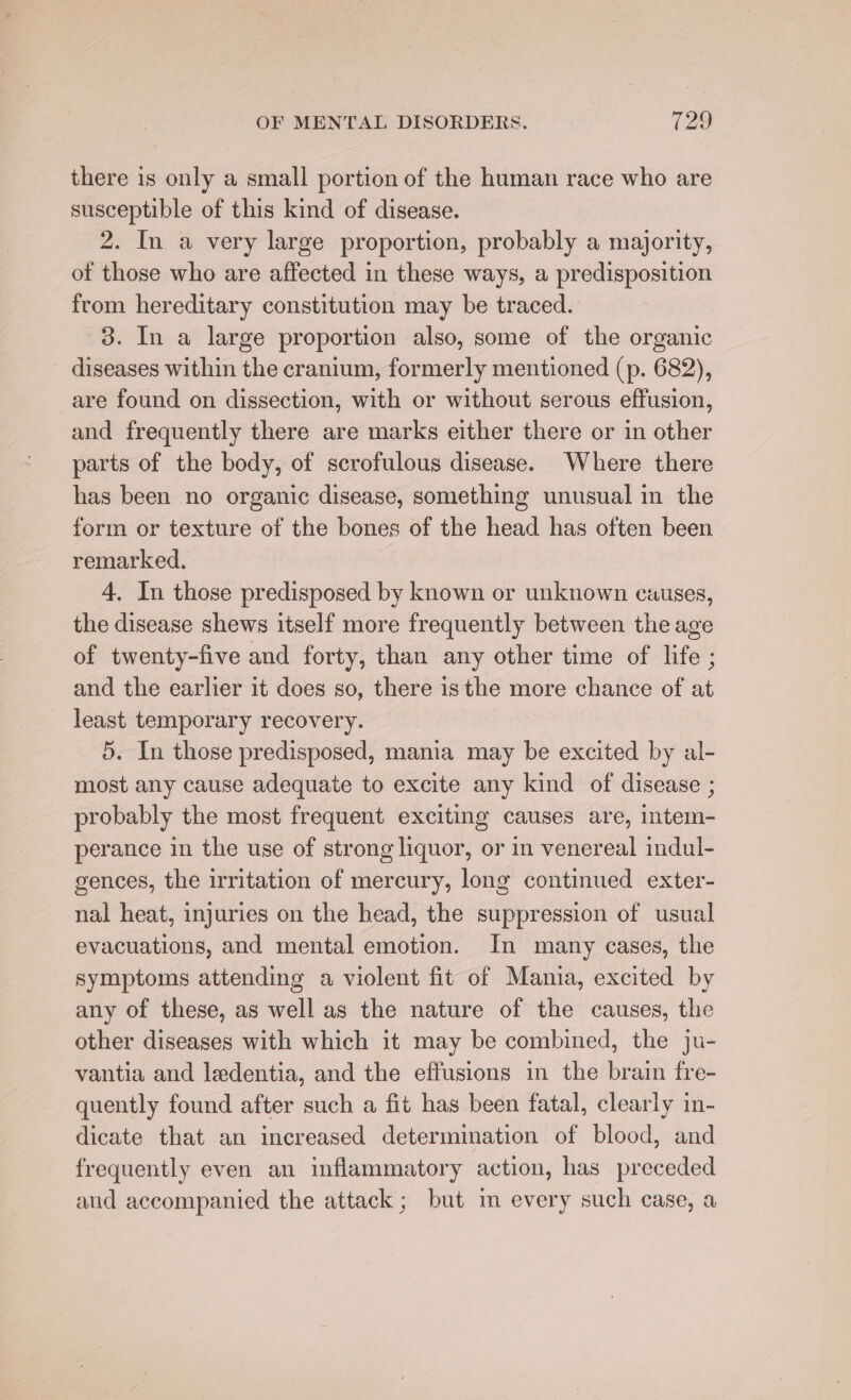 there is only a small portion of the human race who are susceptible of this kind of disease. 2. In a very large proportion, probably a majority, of those who are affected in these ways, a predisposition from hereditary constitution may be traced. 3. In a large proportion also, some of the organic diseases within the cranium, formerly mentioned (p. 682), are found on dissection, with or without serous effusion, and frequently there are marks either there or in other parts of the body, of scrofulous disease. Where there has been no organic disease, something unusual in the form or texture of the bones of the head has often been remarked. 4. In those predisposed by known or unknown causes, the disease shews itself more frequently between the age of twenty-five and forty, than any other time of life ; and the earlier it does so, there isthe more chance of at least temporary recovery. 5. In those predisposed, mania may be excited by al- most any cause adequate to excite any kind of disease ; probably the most frequent exciting causes are, intem- perance in the use of strong liquor, or in venereal indul- gences, the irritation of mercury, long continued exter- nal heat, injuries on the head, the suppression of usual evacuations, and mental emotion. In many cases, the symptoms attending a violent fit of Mania, excited by any of these, as well as the nature of the causes, the other diseases with which it may be combined, the ju- vantia and ledentia, and the effusions in the brain fre- quently found after such a fit has been fatal, clearly in- dicate that an increased determination of blood, and frequently even an inflammatory action, has preceded and accompanied the attack; but im every such case, a