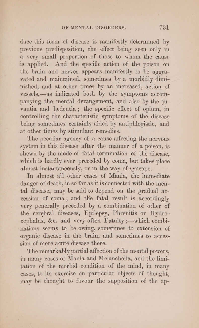 duce this form of disease is manifestly determined by previous predisposition, the effect being seen only in a very small proportion of those to whom the cause is applied. And the specific action of the poison on the brain and nerves appears manifestly to be aggra- vated and maintained, sometimes by a morbidly dimi- nished, and at other times by an increased, action of vessels,—as indicated both by the symptoms accom- panying the mental derangement, and also by the ju- vantia and ledentia; the specific effect of opium, in controlling the characteristic symptoms of the disease being sometimes certainly aided by antiphlogistic, and at other times by stimulant remedies. The peculiar agency of a cause affecting the nervous system in this disease after the manner of a poison, is shewn by the mode of fatal termination of the disease, which is hardly ever preceded by coma, but takes place almost instantaneously, or in the way of syncope. In almost all other cases of Mania, the immediate danger of death, in so far as it is connected with the men- tal disease, may be said to depend on the gradual ac- cession of coma; and the fatal result is accordingly very generally preceded by a combination of other of the cerebral diseases, Epilepsy, Phrenitis or Hydro- cephalus, &amp;c. and very often Fatuity ;—which combi- nations seems to be owing, sometimes to extension of organic disease in the braim, and sometimes to acces- sion of more acute disease there. The remarkably partial affection of the mental powers, in many cases of Mania and Melancholia, and the limi- tation of the morbid condition of the mind, in many cases, to its exercise on particular objects of thought, may be thought to favour the supposition of the ap-