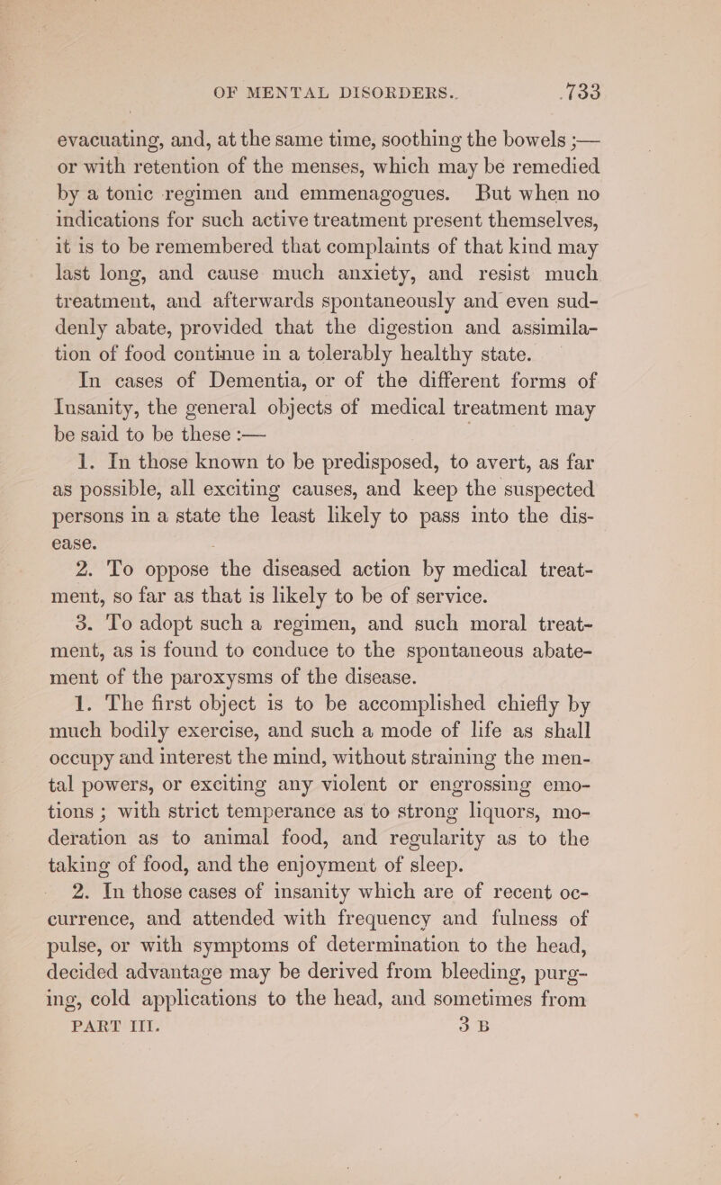 evacuating, and, at the same time, soothing the bowels ;— or with retention of the menses, which may be remedied by a tonic regimen and emmenagogues. But when no indications for such active treatment present themselves, it is to be remembered that complaints of that kind may last long, and cause much anxiety, and resist much treatment, and afterwards spontaneously and even sud- denly abate, provided that the digestion and assimila- tion of food continue in a tolerably healthy state. In cases of Dementia, or of the different forms of Insanity, the general objects of medical treatment may be said to be these :— 7 1. In those known to be predisposed, to avert, as far as possible, all exciting causes, and keep the suspected persons in a state the least likely to pass into the dis- ease. 2. To oppose the diseased action by medical treat- ment, so far as that is likely to be of service. 3. To adopt such a regimen, and such moral treat- ment, as is found to conduce to the spontaneous abate- ment of the paroxysms of the disease. 1. The first object is to be accomplished chiefly by much bodily exercise, and such a mode of life as shall occupy and interest the mind, without straining the men- tal powers, or exciting any violent or engrossing emo- tions ; with strict temperance as to strong liquors, mo- deration as to animal food, and regularity as to the taking of food, and the enjoyment of sleep. 2. In those cases of insanity which are of recent oc- currence, and attended with frequency and fulness of pulse, or with symptoms of determination to the head, decided advantage may be derived from bleeding, purg- ing, cold applications to the head, and sometimes from PART Ill. 3B