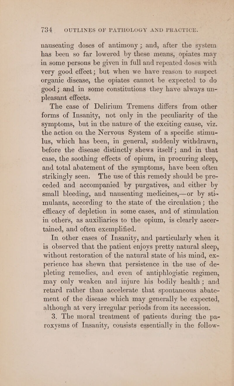 nauseating doses of antimony ; and, after the system has been so far lowered by these means, opiates may in some persons be given in full and repeated doses with very good effect; but when we have reason to suspect organic disease, the opiates cannot be expected to do good; and in some constitutions they have always un- pleasant effects. | The case of Delirium Tremens differs from other forms of Insanity, not only in the peculiarity of the symptoms, but in the nature of the exciting cause, viz. the action on the Nervous System of a specific stimu- lus, which has been, in general, suddenly withdrawn, before the disease distinctly shews itself; and in that case, the soothing effects of opium, in procuring sleep, and total abatement of the symptoms, have been often strikingly seen. The use of this remedy should be pre- ceded and accompanied by purgatives, and either by small bleeding, and nauseating medicines,—or by sti- mulants, according to the state of the circulation ; the efficacy of depletion in some cases, and of stimulation in others, as auxiliaries to the opium, is clearly ascer- tained, and often exemplified. In other cases of Insanity, and particularly when it is observed that the patient enjoys pretty natural sleep, without restoration of the natural state of his mind, ex- perience has shewn that persistence in the use of de- pleting remedies, and even of antiphlogistic regimen, may only weaken and injure his bodily health; and retard rather than accelerate that spontaneous abate- ment of the disease which may generally be expected, although at very irregular periods from its accession. 3. The moral treatment of patients during the pa- roxysms of Insanity, consists essentially in the follow-