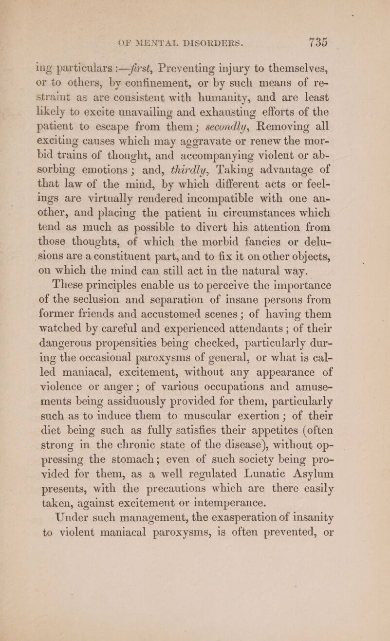 ing particulars :—jirst, Preventing injury to themselves, or to others, by confinement, or by such means of re- stramt as are consistent with humanity, and are least hkely to excite unavailing and exhausting efforts of the patient to escape from them; secondly, Removing all exciting causes which may aggravate or renew the mor- bid trains of thought, and accompanying violent or ab- sorbing emotions ; and, thirdly, Taking advantage of that law of the mind, by which different acts or feel- ings are virtually rendered incompatible with one an- other, and placing the patient in circumstances which tend as much as possible to divert his attention from those thoughts, of which the morbid fancies or delu- ‘slons are a constituent part, and to fix it on other objects, on which the mind can still act in the natural way. These principles enable us to perceive the importance of the seclusion and separation of insane persons from former friends and accustomed scenes ; of having them watched by careful and experienced attendants ; of their dangerous propensities being checked, particularly dur- ing the occasional paroxysms of general, or what is cal- led maniacal, excitement, without any appearance of violence or anger; of various occupations and amuse- ments being assiduously provided for them, particularly such as to induce them to muscular exertion; of their diet being such as fully satisfies their appetites (often strong in the chronic state of the disease), without op- pressing the stomach; even of such society being pro- vided for them, as a well regulated Lunatic Asylum presents, with the precautions which are there easily taken, against excitement or temperance. Under such management, the exasperation of insanity to violent maniacal paroxysms, is often prevented, or
