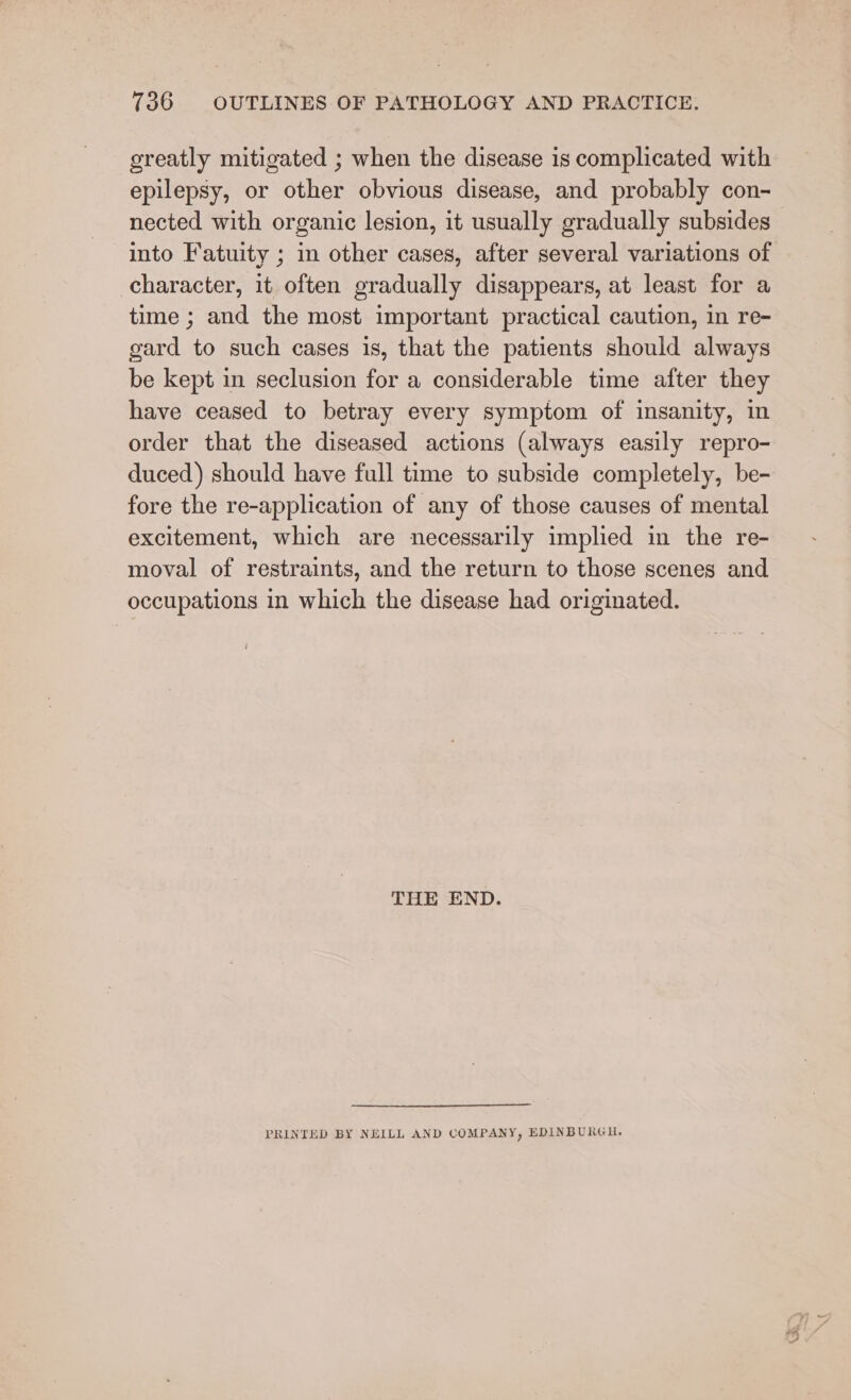 greatly mitigated ; when the disease is complicated with epilepsy, or other obvious disease, and probably con- nected with organic lesion, it usually gradually subsides into Fatuity ; in other cases, after several variations of character, it often gradually disappears, at least for a time ; and the most important practical caution, in re- gard to such cases is, that the patients should always be kept in seclusion for a considerable time after they have ceased to betray every symptom of insanity, in order that the diseased actions (always easily repro- duced) should have full time to subside completely, be- fore the re-application of any of those causes of mental excitement, which are necessarily implied in the re- moval of restraints, and the return to those scenes and occupations in which the disease had originated. THE END. PRINTED BY NEILL AND COMPANY, EDINBURGH.