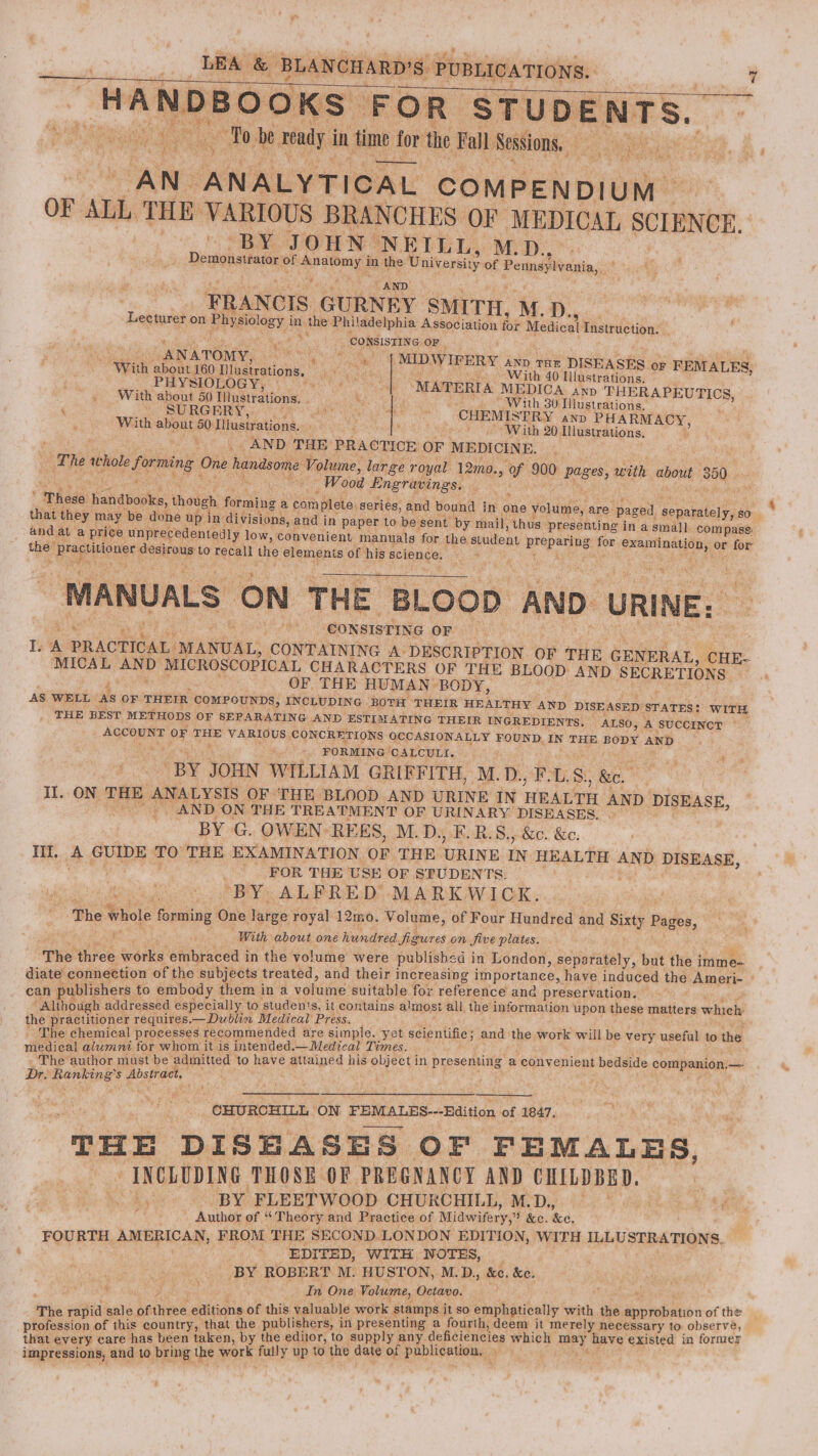 oy \* “sae { : BH Pa iN AN. ANALYTICAL COMPENDIUM OF ALL THE VARIOUS BRANCHES OF MEDICAL SCIENCE, BY JOHN. NEILL, M.D., Demonstator of ae in the ene of Peinsjlvania, FRANCIS GURNEY SMITH, M. D., eee Lecturer on. Phigiclosy, | in the Philadelphia Association fot Medical misudetion: “ a ay CONSISTING OF | ANA ATOMY, SN Se, | MDWirery AND THE DISEASES OF FEMALES, Wh about 160 Mlustrations, | sat SE aeS With 40 Hlustrations, PHYSIOLOGY, rit ‘MATERIA MEDICA AnD ‘THERAPEUTICS, . With about 50 Iilustrations. x, With 30 Illustrations. ‘ . SURGERY, BET et as oe CHEMISTRY AND PHARMACY, With about 50: Mlustrations., ‘With 20 Illustrations, : , ei. _AND THE: PRACTICE OF MEDICINE. ; The: whole forming One handsome Volune, large: r oyal 12mo., ¥ 900 pages, with wie 350 4 ‘ “Wood Engravings. ea  aehade: daldborke, though forming a sath Boks, eartees and bound in one volume, are paged separately, 80 that they may be done up in divisions, and in paper to be sent by mail, thus presenting in a small compass: and at a price unprecedentedly low, convenient manuals ‘for the stuilent preparing. fon aa ae oe * for 3 Hiopritoner peeeate to recall the elemenis of his Bolence, 5 Sy St B ‘MANUALS ON THE Loop AND. URINE: ‘CONSISTING OF Ka A PRACTICAL. MANUAL, CONTAINING A DESCRIPTION. OF THE GENERAL, CHE- MICAL ~~ MICROSCOPICAL CHARACTERS OF THE BLOOD. AND SECRETIONS OF, THE HUMAN- BODY, AS WELL AS OF THEIR COMPOUNDS, INCLUDING BOTH THEIR HEALTHY AND DISEASED STATES: WITH _ THE BEST METHODS OF SEPARATING AND ESTIMATING THEIR INGREDIENTS. ALSO, ‘A SUCCINGY ~ _ ACCOUNT OF THE VARIOUS CONCRETIONS OCCASIONALLY FOUND IN THE BODY AND FORMING CALCULI. Pius a “BY. JOHN WILLIAM GRIFFITH, M.D., F-L. S, ig Ak: ON THE ANALYSIS OF THE BLOOD AND URINE IN HEALTH AND DISEASE, aN AND ON THE TREATMENT OF URINARY DISEASES. BY G. OWEN: REES, M.D. .E.R.S., &amp;e. &amp;e. Til. e GUIDE TO THE EXAMINATION OF THE. URINE IN. HEALTH AND DISEASE, | FOR THE USE OF SPUDENTS. “BY. ALFRED’ MARKWICK. The whole &amp; nani One large royal 12mo. Volume, of Four Hundred and Sixty Pages, With about one hundred figures on five plates. ‘The three obi embraced i in the volume were published i in London, serataly” but the i imme- diate’ connection of the subjects treated, and their i increasing importance, haye induced the Ameri- » can publishers to embody them ina colic’ suitable for reference and preservation. ilbaes addressed especially to studen's, it contains almost it all the information upon these matters whieh uires.—Dublin Medical Press. — Pee ae ical pioeensns recommended are simple. yet scientific; and the work will be very useful to the. medical alumnt for whom it is intended -—Medical Times. ; - The author must be admitted to Ewe attained his ee in presenting a convenient bedside companion.- — Dr. vimorel gb) Abstract, ' . ¥. Wer ee c* “OHURCHILL on FEMALES--Edition o OF MOAT sd THE DISHASES. OF FEMALES, INCLUDING THOSE OF PREGNANCY AND CHILDBED. We BY FLEETWOOD CHURCHILL, ME Dig! Raat SS Hae m Auihor of. Theory and Practice of Midwifery,” &amp;c. eo: FOURTH. AMERICAN, FROM THE SECOND. LONDON EDITION, WITH ILLUSTRATION S.. ‘ ; EDITED, WITH WOTES, _ i BY ROBERT M. HUSTON, M.D., &amp;e. &amp;e. ae ie f , In One Volume, Octavo. : of this valuable work stamps it so emphatically with the. se of the The icine publishers, in presenting a fourth, deem it merely necessary to observe, ueberers care has been taken, by the editor, to supply any deficiencies which Aipy Rave existed in former impressions, and to. bring U the work fully up to the date of publication, ye ;