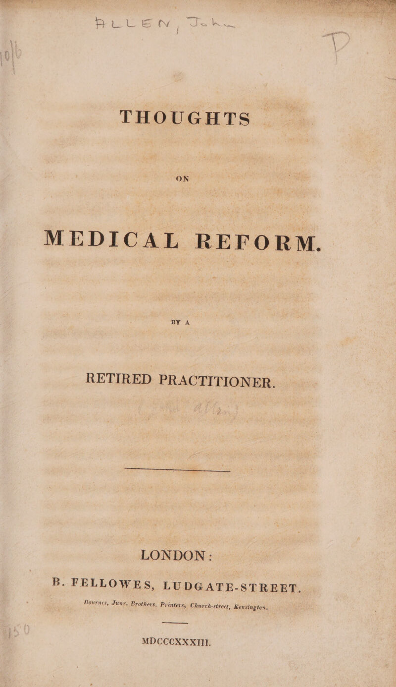 THOUGHTS | ON MEDICAL REFORM. RETIRED PRACTITIONER. LONDON: B. FELLOWES, LUDGATE-STREET, Bournes, Junr. Brothers, Printers, Church-street, Kensingtor, MDCCCXXXIII.