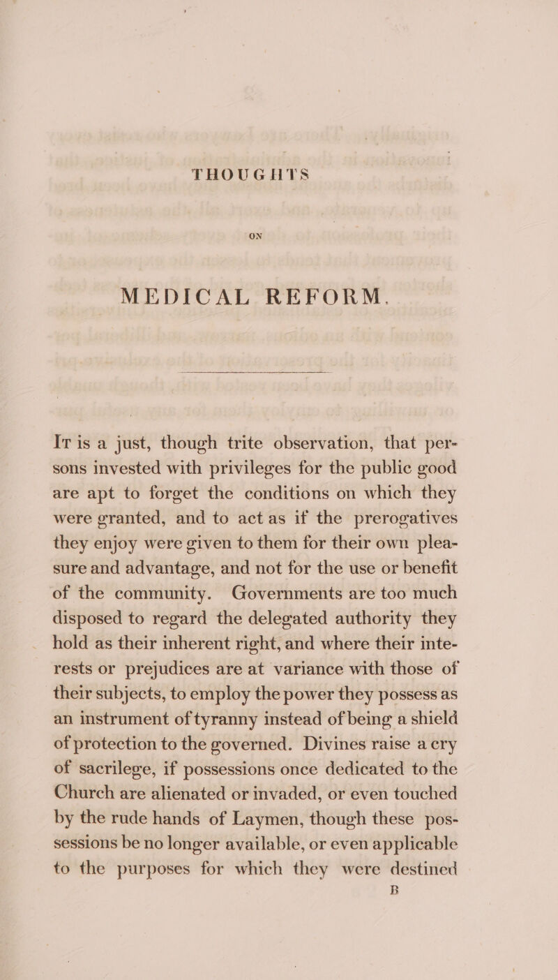 ON MEDICAL REFORM. Ir is a just, though trite observation, that per- sons invested with privileges for the public good are apt to forget the conditions on which they were granted, and to act as if the prerogatives they enjoy were given to them for their own plea- sure and advantage, and not for the use or benefit of the community. Governments are too much disposed to regard the delegated authority they hold as their inherent right, and where their inte- rests or prejudices are at variance with those of their subjects, to employ the power they possess as an instrument of tyranny instead of being a shield of protection to the governed. Divines raise a cry of sacrilege, if possessions once dedicated to the Church are alienated or invaded, or even touched by the rude hands of Laymen, though these pos- sessions be no longer available, or even applicable to the purposes for which they were destined B