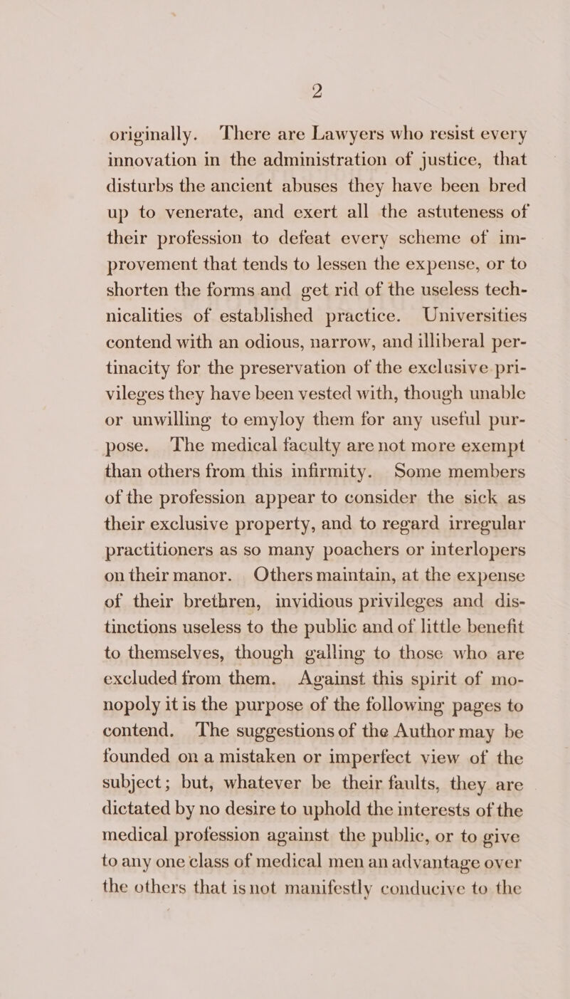 originally. There are Lawyers who resist every innovation in the administration of justice, that disturbs the ancient abuses they have been bred up to venerate, and exert all the astuteness of their profession to defeat every scheme of im- provement that tends to lessen the expense, or to shorten the forms and get rid of the useless tech- nicalities of established practice. Universities contend with an odious, narrow, and illiberal per- tinacity for the preservation of the exclusive pri- vileges they have been vested with, though unable or unwilling to emyloy them for any useful pur- pose. The medical faculty are not more exempt than others from this infirmity. Some members of the profession appear to consider the sick as their exclusive property, and to regard irregular practitioners as so many poachers or interlopers ontheirmanor. Others maintain, at the expense of their brethren, invidious privileges and dis- tinctions useless to the public and of little benefit to themselves, though galling to those who are excluded from them. Against this spirit of mo- nopoly it is the purpose of the following pages to contend. ‘The suggestions of the Author may be founded on a mistaken or imperfect view of the subject; but, whatever be their faults, they are dictated by no desire to uphold the interests of the medical profession against the public, or to give to any one class of medical men an advantage over the others that isnot manifestly conducive to the