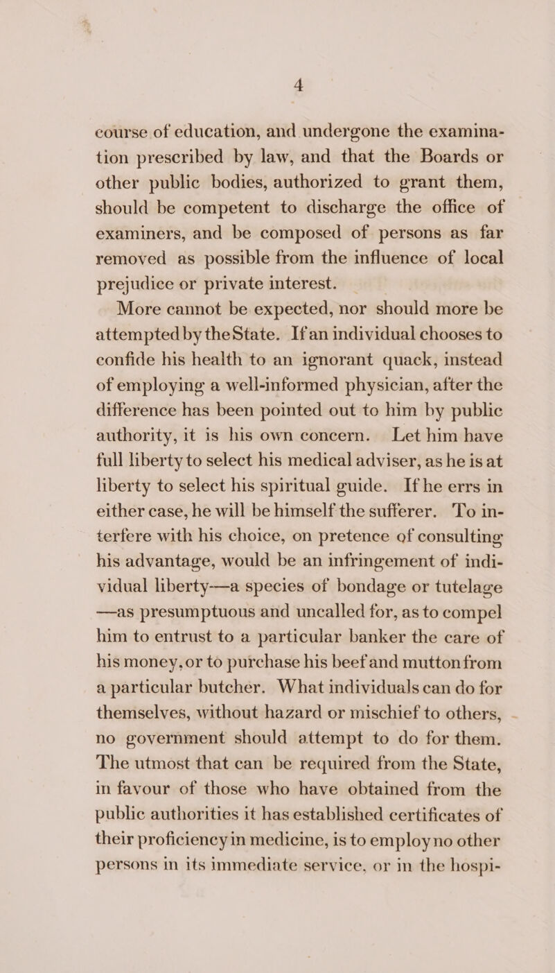 course of education, and undergone the examina- tion prescribed by law, and that the Boards or other public bodies, authorized to grant them, should be competent to discharge the office of examiners, and be composed of persons as far removed as possible from the influence of local prejudice or private interest. More cannot be expected, nor should more be attempted by theState. Ifan individual chooses to confide his health to an ignorant quack, instead of employing a well-informed physician, after the difference has been pointed out to him by public authority, it 1s his own concern. Let him have full liberty to select his medical adviser, as he is at liberty to select his spiritual guide. Ifhe errs in either case, he will be himself the sufferer. To in- terfere with his choice, on pretence of consulting his advantage, would be an infringement of indi- vidual liberty—a species of bondage or tutelage —as presumptuous and uncalled for, as to compel him to entrust to a particular banker the care of his money, or to purchase his beef and mutton from a particular butcher. What individuals can do for themselves, without hazard or mischief to others, - no government should attempt to do for them. The utmost that can be required from the State, in favour of those who have obtained from the public authorities it has established certificates of their proficiency in medicine, is to employno other persons in its immediate service, or in the hospi-