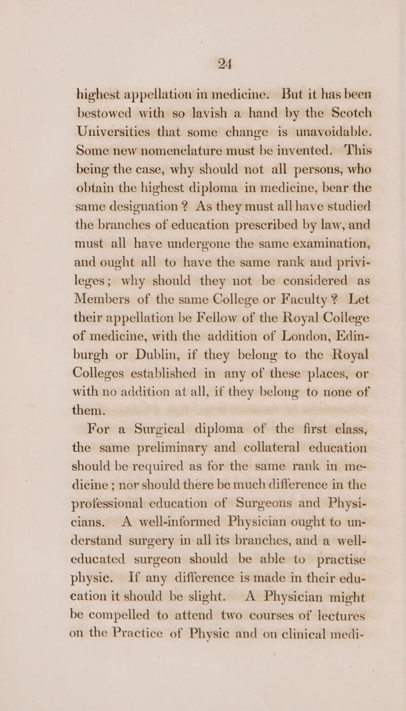 highest appellation in medicine. But it has been bestowed with so lavish a hand by the Scotch Universities that some change is unavoidable. Some new nomenclature must be invented. This being the case, why. should not all persons, who obtain the highest diploma in medicine, bear the same designation ? As they must all have studied the branches of education prescribed by law, and must all have undergone the same examination, and ought all to have the same rank and privi- lezes; why should they not be considered as Members of the same College or Faculty ? Let their appellation be Fellow of the Royal College of medicine, with the addition of London, Edin- burgh or Dublin, if they belong to the Royal Colleges established in any of these places, or with no addition at all, if they belong to none of them. For a Surgical diploma of the first class, the same preliminary and collateral education should be required as for the same rank in me- dicine ; nor should there be much difference in the professional education of Surgeons and Physi- cians. A well-informed Physician ought to un- derstand surgery in all its branches, and a well- educated surgeon should be able to practise physic. If any difference is made in their edu- eation it should be slight. A Physician might be compelled to attend two courses of lectures on the Practice of Physic and on clinical medi-