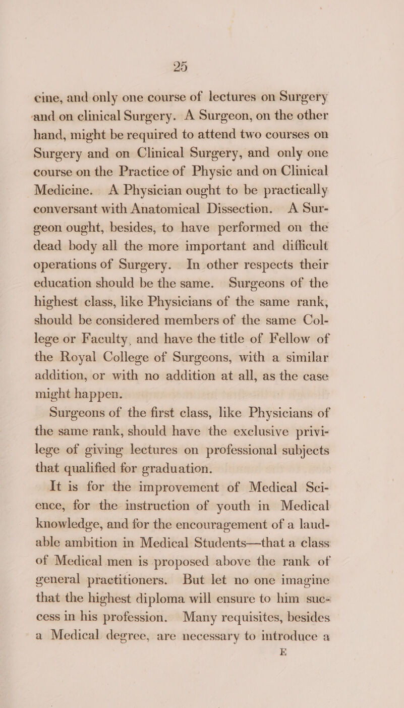 cine, and only one course of lectures on Surgery and on clinical Surgery. A Surgeon, on the other hand, might be required to attend two courses on Surgery and on Clinical Surgery, and only one course on the Practice of Physic and on Clinical Medicine. A Physician ought to be practically conversant with Anatomical Dissection. A Sur- geon ought, besides, to have performed on the dead body all the more important and difficult operations of Surgery. In other respects their education should be the same. Surgeons of the highest class, like Physicians of the same rank, should be considered members of the same Col- lege or Faculty, and have the title of Fellow of the Royal College of Surgeons, with a similar addition, or with no addition at all, as the case might happen. Surgeons of the first class, like Physicians of the same rank, should have the exclusive privi- lege of giving lectures on professional subjects that qualified for graduation. It is for the improvement of Medical Sci- ence, for the instruction of youth in Medical knowledge, and for the encouragement of a laud- able ambition in Medical Students—that a class of Medical men is proposed above the rank of general practitioners. But let no one imagine that the highest diploma will ensure to him suc- cess in his profession. Many requisites, besides a Medical degree, are necessary to introduce a K;