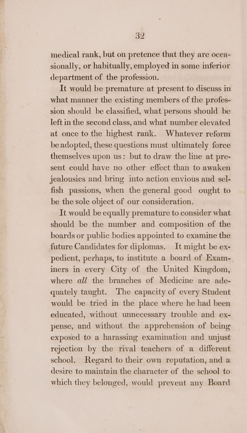 a2 medical rank, but on pretence that they are ocea~ sionally, or habitually, employed in some inferior department of the profession. It would be premature at present to discuss in what manner the existing members of the profes- sion should be classified, what persons should be left in the second class, and what number elevated at once to the highest rank. Whatever reform be adopted, these questions must ultimately force themselves upon us: but to draw the line at pre- sent could have no other effect than to awaken jealousies and bring into action envious and sel- fish passions, when the general good ought to be the sole object of our consideration. It would be equally premature to consider what should be the number and composition of the boards or public bodies appointed to examine the future Candidates for diplomas. It might be ex- pedient, perhaps, to institute a board of Exam- iners in every City of the United Kingdom, where all the branches of Medicine are ade- quately taught. ‘The capacity of every Student would be tried in the place where he had been educated, without unnecessary trouble and ex- pense, and without the apprehension of being exposed to a harassing examination and unjust rejection by the rival teachers of a different school. Regard to their own reputation, and a desire to maintain the character of the school to which they belonged, would prevent any Board