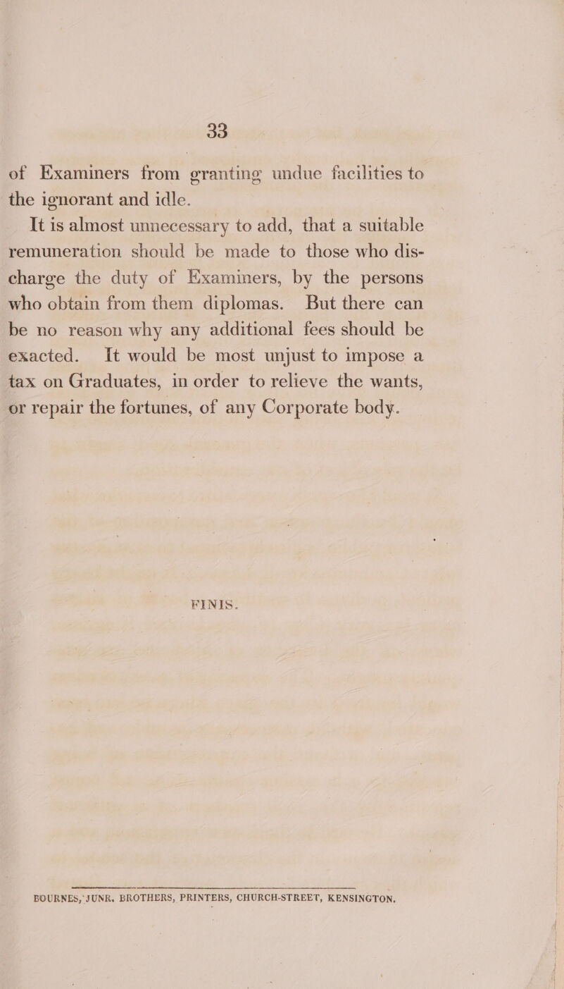 of Examiners from granting undue facilities to the ignorant and idle. It is almost unnecessary to add, that a suitable remuneration should be made to those who dis- charge the duty of Examiners, by the persons who obtain from them diplomas. But there can be no reason why any additional fees should be exacted. It would be most unjust to impose a tax on Graduates, in order to relieve the wants, or repair the fortunes, of any Corporate body. FINIS. BOURNES, JUNR. BROTHERS, PRINTERS, CHURCH-STREET, KENSINGTON,