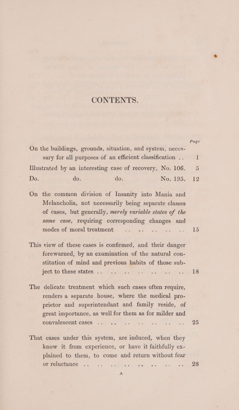 CONTENTS. On the buildings, grounds, situation, and system, neces- sary for all purposes of an efficient classification . . Illustrated by an interesting case of recovery, No. 106. Do. do. do. INO LOS. On the common division of Insanity into Mania and Melancholia, not necessarily being separate classes of cases, but generally, merely variable states of the same case, requiring corresponding changes and modes of moral treatment This view of these cases is confirmed, and their danger forewarned, by an examination of the natural con- stitution of mind and previous habits of those sub- ject to these states .. The delicate treatment which such cases often require, renders a separate house, where the medical pro- prietor and superintendant and family reside, of great importance, as well for them as for milder and convalescent cases That cases under this system, are induced, when they know it from experience, or have it faithfully ex- plained to them, to come and return without fear Greenies. 35... kee ew ws Page 12 18 29 28