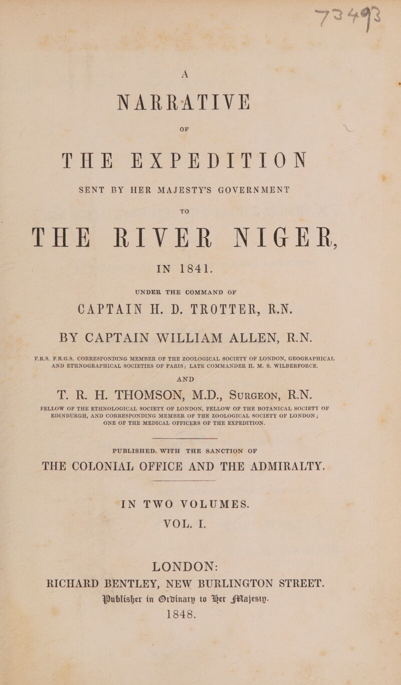 A NARRATIVE OF Pith eee pry oO N SENT BY HER MAJESTY’S GOVERNMENT IN 1841. UNDER THE COMMAND OF CAPTAIN HD TROTTER, &amp;.N. BY CAPTAIN WILLIAM ALLEN, R.N. #.R.S. F.R.G.S. CORRESPONDING MEMBER OF THE ZOOLOGICAL SOCIETY OF LONDON, GEOGRAPHICAL AND ETHNOGRAPHICAL SOCIETIES OF PARIS; LATE COMMANDER H. M. 8. WILBERFORCE. AND T. R. H. THOMSON, M.D., Surcron, R.N. FELLOW OF THE ETHNOLOGICAL SOCIETY OF LONDON, FELLOW OF THE BOTANICAL SOCIETY OF EDINBURGH, AND CORRESPONDING MEMBER OF THE ZOOLOGICAL SOCIETY OF LONDON ; ONE OF THE MEDICAL OFFICERS OF THE EXPEDITION. PUBLISHED. WITH THE SANCTION OF THE COLONIAL OFFICE AND THE ADMIRALTY. IN TWO VOLUMES. VOL. I. LONDON: RICHARD BENTLEY, NEW BURLINGTON STREET. Publisher in Ordinary to Ber Majesty. 1848.