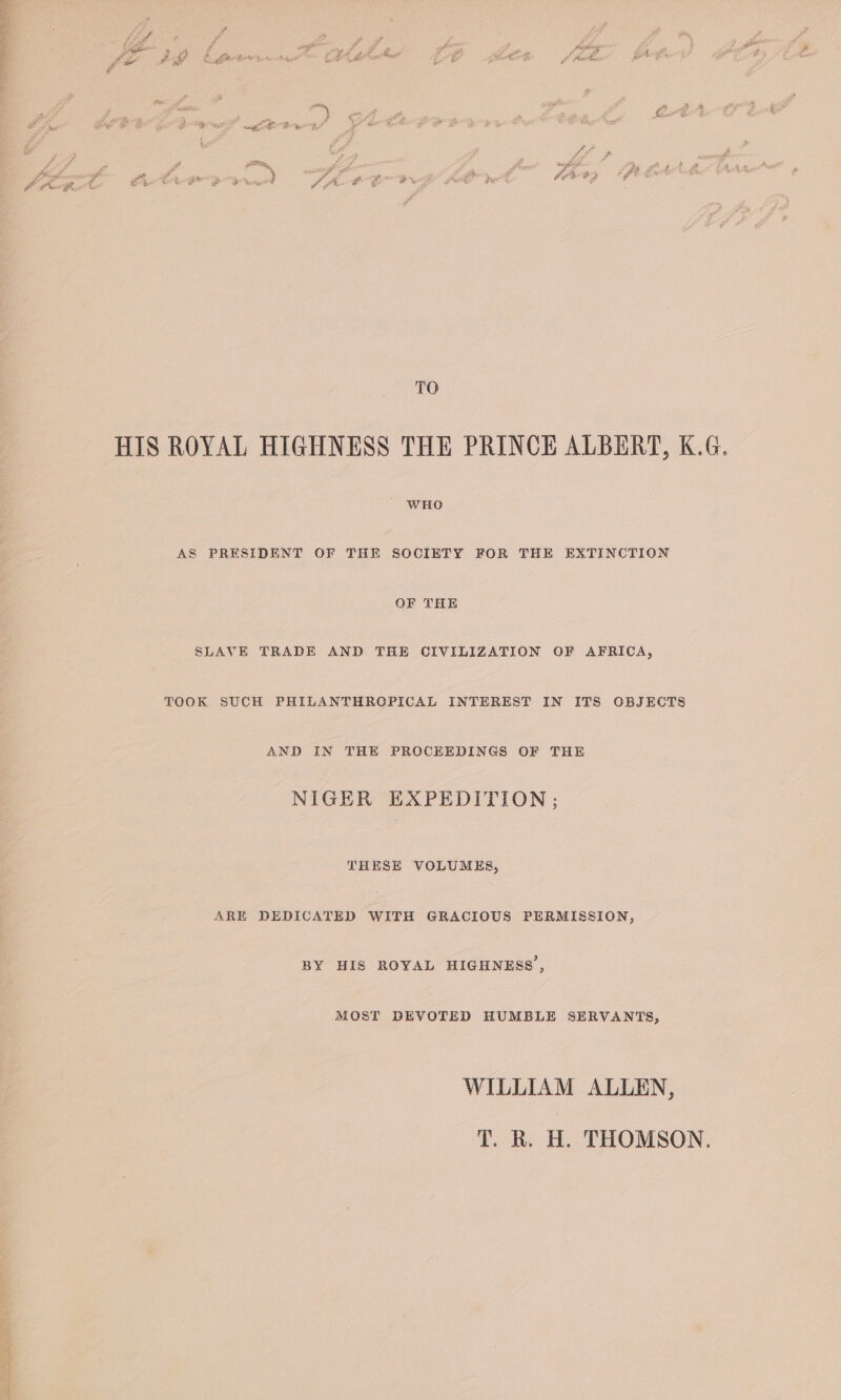 ¥ , ; . a “ Pa y #) ae Zz ad : 5 (ZA ns oi 7 Rayos 4 pan p 3 Fg gee j a ae &amp; ed O_o &gt; me &amp; ae jf Ae FA &amp; q ~ J . 2 a é ; oy - $ ug Dae aoe Waar Fe fe re fF ae rf wi £25 ge ‘ P sneghitt hy z in 2 at ' . FLW FD ¢* Jr# Rd ff EO te | TO HIS ROYAL HIGHNESS THE PRINCE ALBERT, K.G. WHO AS PRESIDENT OF THE SOCIETY FOR THE EXTINCTION OF THE SLAVE TRADE AND THE CIVILIZATION OF AFRICA, TOOK SUCH PHILANTHROPICAL INTEREST IN ITS OBJECTS AND IN THE PROCEEDINGS OF THE NIGER EXPEDITION; THESE VOLUMES, ARE DEDICATED WITH GRACIOUS PERMISSION, BY HIS ROYAL HIGHNESS’, MOST DEVOTED HUMBLE SERVANTS, WILLIAM ALLEN, T. R. H. THOMSON. reel ee Seca Dhe tt ak