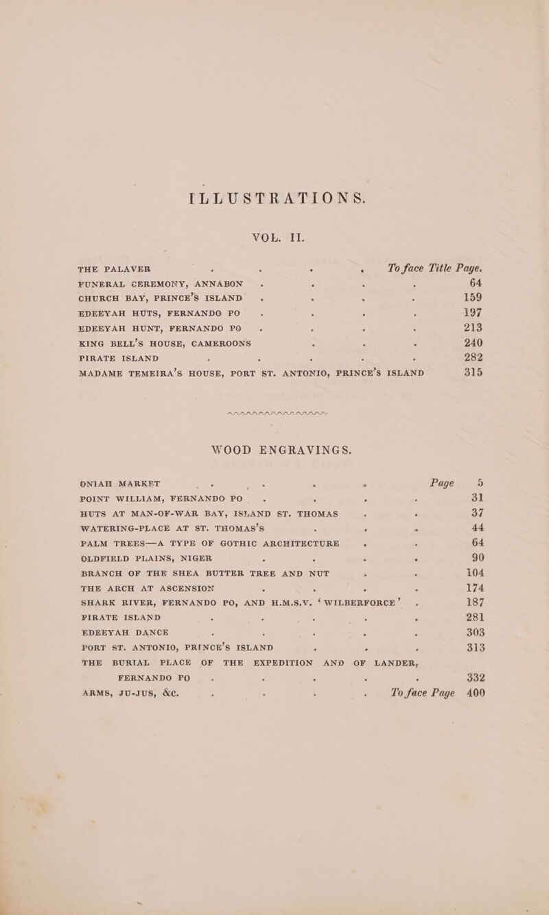 VOREL THE PALAVER ; : ° . To face Title Page. FUNERAL CEREMONY, ANNABON . - : ; 64 CHURCH BAY, PRINCE’S ISLAND . . ; 159 EDEEYAH HUTS, FERNANDO PO. : ; ; i197 EDEEYAH HUNT, FERNANDO PO. ; ‘ : 213 KING BELL’S HOUSE, CAMEROONS ; , 3 240 PIRATE ISLAND ‘ : ; ; ‘ 282 MADAME TEMEIRA’S HOUSE, PORT ST. ANTONIO, PRENCE’S ISLAND 315 MAIER IPS PG ARIS WOOD ENGRAVINGS. ONIAH MARKET : aie . : Page 5 POINT WILLIAM, FERNANDO PO ; ‘ # P 31 HUTS AT MAN-OF-WAR BAY, ISLAND ST. THOMAS . 37 WATERING-PLACE AT ST. THOMAS’S ; ‘ . 44 PALM TREES—A TYPE OF GOTHIC ARCHITECTURE . : 64 OLDFIELD PLAINS, NIGER : : i . 90 BRANCH OF THE SHEA BUTTER TREE AND NUT ‘ , 104 THE ARCH AT ASCENSION : : 3 : 174 SHARK RIVER, FERNANDO PO, AND H.M.S.V. ‘WILBERFORCE’ . 187 PIRATE ISLAND : ;  ‘ 281 EDEEYAH DANCE , : 303 PORT ST. ANTONIO, PRINCE’S ISLAND ; i . 313 THE BURIAL PLACE OF THE EXPEDITION AND OF LANDER, FERNANDO PO : : : : 332 ARMS, JU-JuUS, &amp;c. : A ; ; To face Page A00 ~~