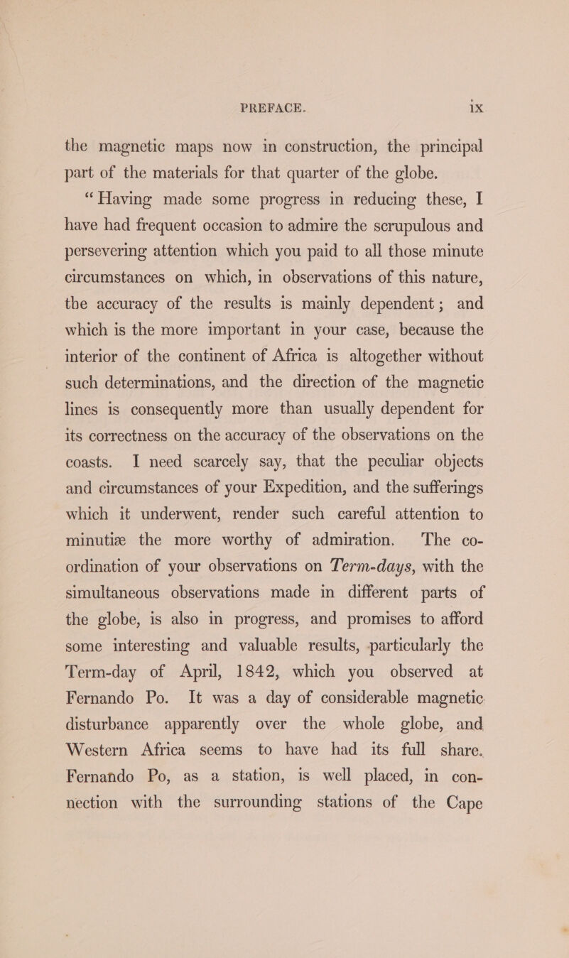 the magnetic maps now in construction, the principal part of the materials for that quarter of the globe. “Having made some progress in reducing these, I have had frequent occasion to admire the scrupulous and persevering attention which you paid to all those minute circumstances on which, in observations of this nature, the accuracy of the results is mainly dependent; and which is the more important in your case, because the interior of the continent of Africa is altogether without such determinations, and the direction of the magnetic lines is consequently more than usually dependent for its correctness on the accuracy of the observations on the coasts. I need scarcely say, that the peculiar objects and circumstances of your Expedition, and the sufferings which it underwent, render such careful attention to minutiz the more worthy of admiration. The co- ordination of your observations on Term-days, with the simultaneous observations made in different parts of the globe, is also in progress, and promises to afford some interesting and valuable results, particularly the Term-day of April, 1842, which you observed at Fernando Po. It was a day of considerable magnetic disturbance apparently over the whole globe, and Western Africa seems to have had its full share. Fernando Po, as a station, is well placed, in con- nection with the surrounding stations of the Cape