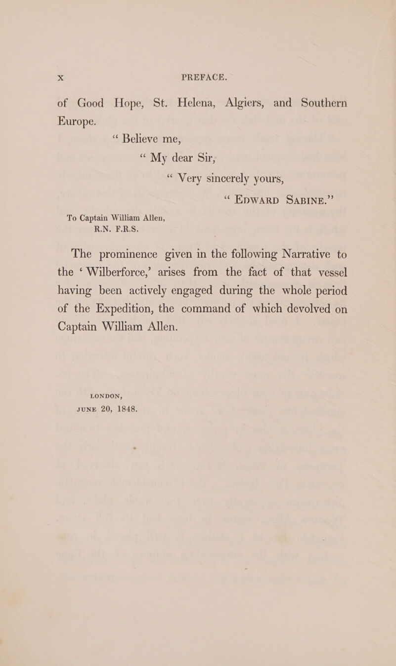 of Good Hope, St. Helena, Algiers, and Southern Europe. “ Believe me, “My dear Sir, “ Very sincerely yours y ) ‘““ EDWARD SABINE.”’ To Captain William Allen, R.N. F.R.S. The prominence given in the following Narrative to the ‘ Wilberforce,’ arises from the fact of that vessel having been actively engaged during the whole period of the Expedition, the command of which devolved on Captain Wilham Allen. LONDON, JUNE 20, 1848.