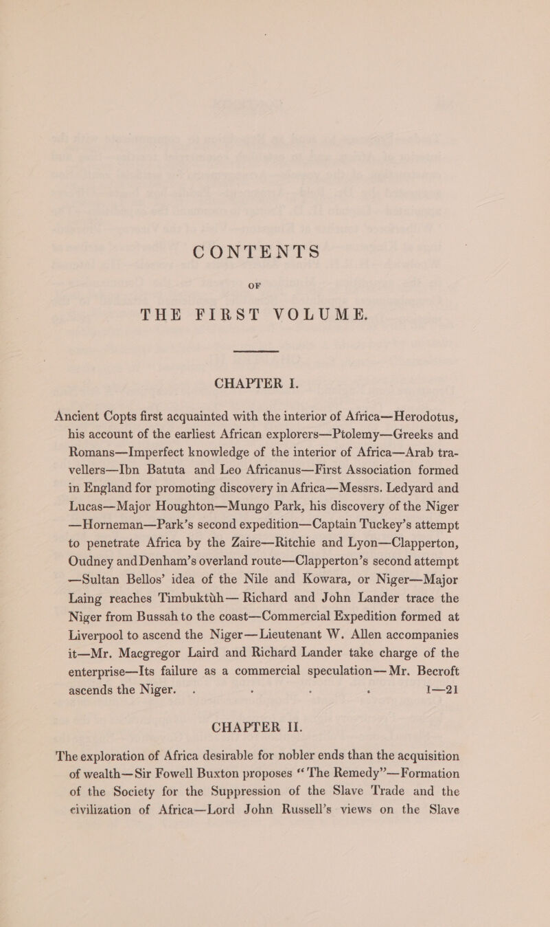 CONTENTS THE FIRST VOLUME. CHAPTER I. Ancient Copts first acquainted with the interior of Africa— Herodotus, his account of the earliest African explorers—Ptolemy—Greeks and Romans—Imperfect knowledge of the interior of Africa—Arab tra- vellers—Ibn Batuta and Leo Africanus—First Association formed in England for promoting discovery in Africa—Messrs. Ledyard and Lucas— Major Houghton—Mungo Park, his discovery of the Niger —Horneman—Park’s second expedition—Captain Tuckey’s attempt to penetrate Africa by the Zaire—Ritchie and Lyon—Clapperton, Oudney and Denham’s overland route—Clapperton’s second attempt —Sultan Bellos’ idea of the Nile and Kowara, or Niger—Major Laing reaches Timbuktth— Richard and John Lander trace the Niger from Bussah to the coast—Commercial Expedition formed at Liverpool to ascend the Niger— Lieutenant W. Allen accompanies it—Mr. Macgregor Laird and Richard Lander take charge of the enterprise—Its failure as a commercial speculation— Mr. Becroft ascends the Niger. . : ; ; I—2] CHAPTER II. The exploration of Africa desirable for nobler ends than the acquisition of wealth—Sir Fowell Buxton proposes *‘'The Remedy”—Formation of the Society for the Suppression of the Slave Trade and the eivilization of Africa—Lord John Russell’s views on the Slave