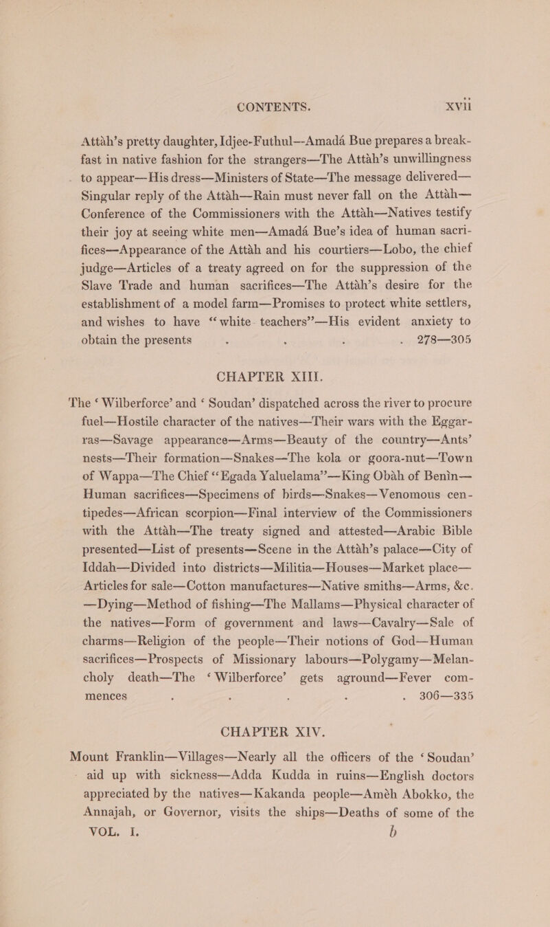 Attah’s pretty daughter, Idjee-Futhul—-Amada Bue prepares a break- fast in native fashion for the strangers—The Attah’s unwillingness . to appear—His dress—Ministers of State—The message delivered— Singular reply of the Attuh—Rain must never fall on the Attah— Conference of the Commissioners with the Attah—Natives testify their joy at seeing white men—Amada Bue’s idea of human sacri- fices—A ppearance of the Attah and his courtiers—Lobo, the chief judge—Articles of a treaty agreed on for the suppression of the Slave Trade and human sacrifices—The Attah’s desire for the establishment of a model farm—Promises to protect white settlers, and wishes to have ‘‘ white. teachers’”—His evident anxiety to obtain the presents : : i . 278—305 CHAPTER XIII. The ‘ Wilberforce’ and ‘ Soudan’ dispatched across the river to procure fuel—Hostile character of the natives—Their wars with the Eggar- ras—Savage appearance—Arms—Beauty of the country—Ants’ nests—Their formation—Snakes—The kola or goora-nut—Town of Wappa—tThe Chief “‘Egada Yaluelama”—King Obah of Benin— Human sacrifices—Specimens of hirds—Snakes— Venomous cen- tipedes—African scorpion—Final interview of the Commissioners with the Attah—The treaty signed and attested—Arabic Bible presented—List of presents—Scene in the Attah’s palace—City of Iddah—Divided into districts—Militia—Houses— Market place— Articles for sale—Cotton manufactures—Native smiths—Arms, &amp;c. —Dying—Method of fishing—The Mallams—Physical character of the natives—Form of government and laws—Cavalry—Sale of charms—Religion of the people—Their notions of God—Human sacrifices—Prospects of Missionary labours—Polygamy—Melan- choly death—The ‘ Wilberforce’ gets aground—Fever com- mences 5 : : . 306—335 CHAPTER XIV. Mount Franklin—Villages—Nearly all the officers of the ‘Soudan’ - aid up with sickness—Adda Kudda in ruins—English doctors appreciated by the natives—Kakanda people—Améh Abokko, the Annajah, or Governor, visits the ships—Deaths of some of the VOL, I. b