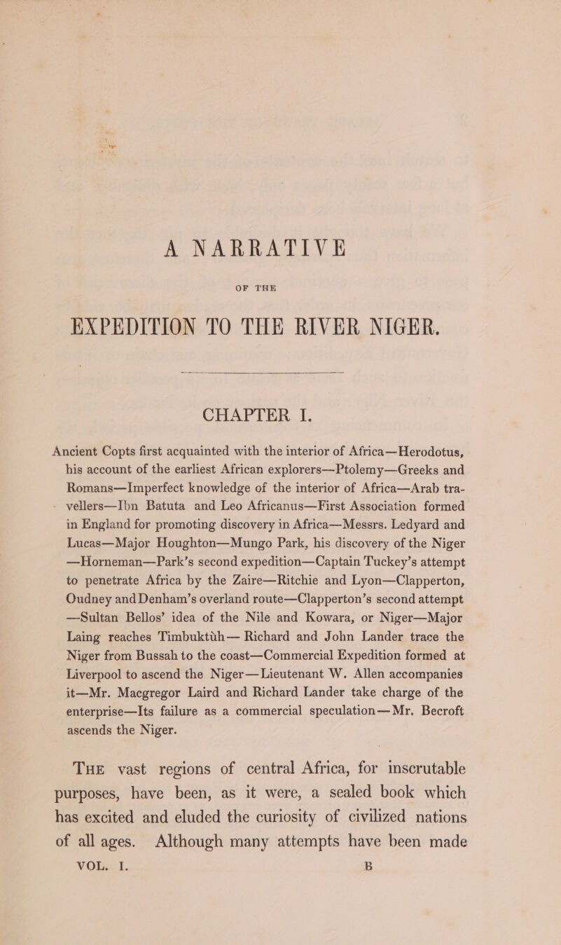 A NARRATIVE OF THE EXPEDITION TO THE RIVER NIGER. CHAPTER I. Ancient Copts first acquainted with the interior of Africa—Herodotus, his account of the earliest African explorers—Ptolemy—Greeks and Romans—Imperfect knowledge of the interior of Africa—Arab tra- - vellers—Ibn Batuta and Leo Africanus—First Association formed in England for promoting discovery in Africa—Messrs. Ledyard and Lucas—Major Houghton—Mungo Park, his discovery of the Niger —Horneman—Park’s second expedition—Captain Tuckey’s attempt to penetrate Africa by the Zaire—Ritchie and Lyon—Clapperton, Oudney and Denham’s overland route—Clapperton’s second attempt —Sultan Bellos’ idea of the Nile and Kowara, or Niger—Major Laing reaches Timbuktth— Richard and John Lander trace the Niger from Bussah to the coast—Commercial Expedition formed at Liverpool to ascend the Niger—Lieutenant W. Allen accompanies it—Mr. Macgregor Laird and Richard Lander take charge of the enterprise—Its failure as a commercial speculation—Mr. Becroft ascends the Niger. THE vast regions of central Africa, for inscrutable purposes, have been, as it were, a sealed book which has excited and eluded the curiosity of civilized nations of all ages. Although many attempts have been made