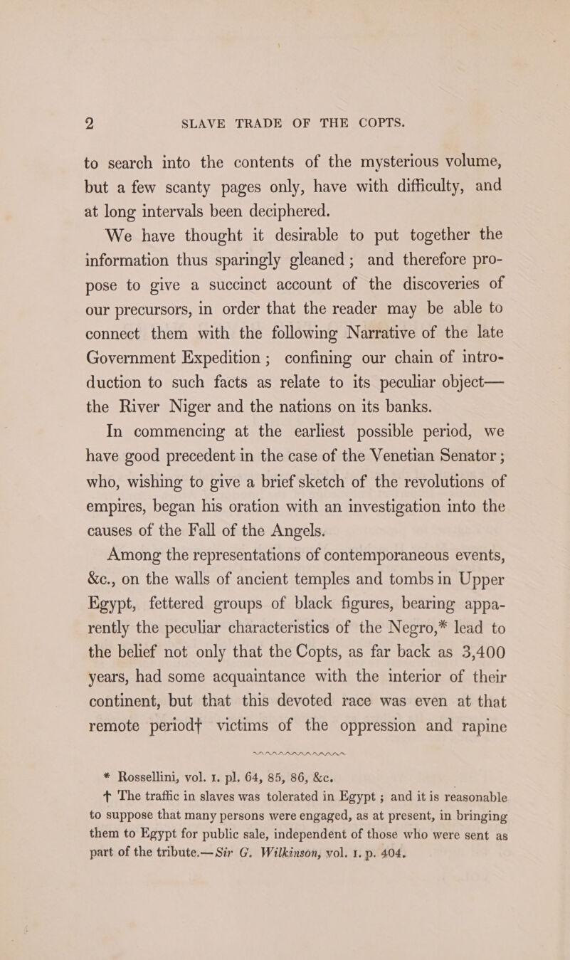 - SLAVE TRADE OF THE COPTS. to search into the contents of the mysterious volume, but a few scanty pages only, have with difficulty, and at long intervals been deciphered. We have thought it desirable to put together the information thus sparingly gleaned; and therefore pro- pose to give a succinct account of the discoveries of our precursors, in order that the reader may be able to connect them with the following Narrative of the late Government Expedition ; confining our chain of intro- duction to such facts as relate to its peculiar object— the River Niger and the nations on its banks. In commencing at the earliest possible period, we have good precedent in the case of the Venetian Senator ; who, wishing to give a brief sketch of the revolutions of empires, began his oration with an investigation into the causes of the Fall of the Angels. Among the representations of contemporaneous events, &amp;c., on the walls of ancient temples and tombs in Upper Egypt, fettered groups of black figures, bearing appa- rently the peculiar characteristics of the Negro,* lead to the belief not only that the Copts, as far back as 3,400 years, had some acquaintance with the interior of their continent, but that this devoted race was even at that remote periodf victims of the oppression and rapine * Rossellini, vol. 1. pl. 64, 85, 86, &amp;c. + The traffic in slaves was tolerated in Egypt ; and it is reasonable to suppose that many persons were engaged, as at present, in bringing them to Egypt for public sale, independent of those who were sent as