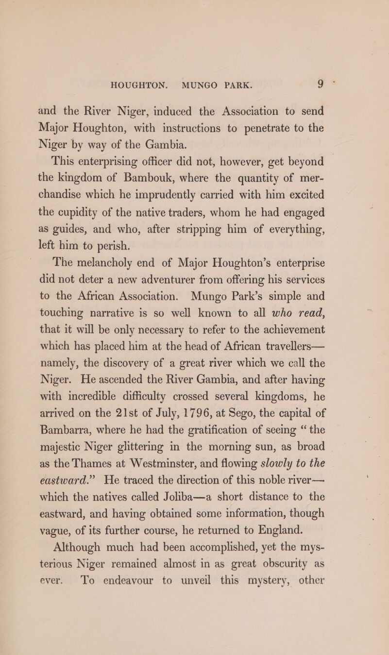 and the River Niger, induced the Association to send Major Houghton, with instructions to penetrate to the Niger by way of the Gambia. This enterprising officer did not, however, get beyond © the kingdom of Bambouk, where the quantity of mer- chandise which he imprudently carried with him excited the cupidity of the native traders, whom he had engaged as guides, and who, after stripping him of everything, left him to perish. _ The melancholy end of Major Houghton’s enterprise did not deter a new adventurer from offering his services to the African Association. Mungo Park’s simple and touching narrative is so well known to all who read, that it will be only necessary to refer to the achievement which has placed him at the head of African travellers— namely, the discovery of a great river which we call the Niger. He ascended the River Gambia, and after having with incredible difficulty crossed several kingdoms, he arrived on the 21st of July, 1796, at Sego, the capital of Bambarra, where he had the gratification of seemg “ the majestic Niger glittering m the morning sun, as broad _ as the Thames at Westminster, and flowing slowly to the | eastward.” He traced the direction of this noble river— which the natives called Joliba—a short distance to the eastward, and having obtained some information, though vague, of its further course, he returned to England. Although much had been accomplished, yet the mys- terious Niger remained almost in as great obscurity as ever. To endeavour to unveil this mystery, other