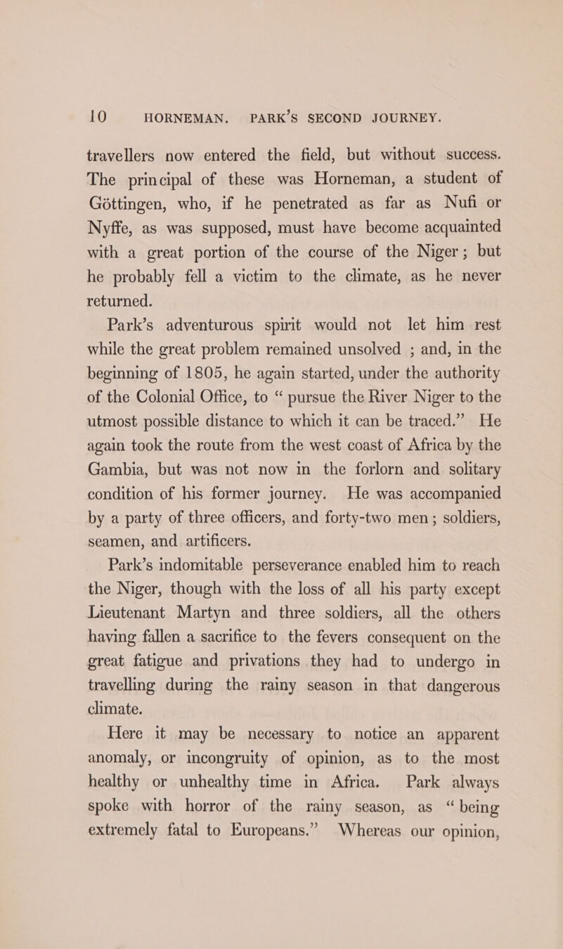 travellers now entered the field, but without success. The principal of these was Horneman, a student of Gottingen, who, if he penetrated as far as Nufi or Nyffe, as was supposed, must have become acquainted with a great portion of the course of the Niger; but he probably fell a victim to the climate, as he never returned. Park’s adventurous spirit would not let him rest while the great problem remained unsolved ; and, in the beginning of 1805, he again started, under the authority of the Colonial Office, to “ pursue the River Niger to the utmost possible distance to which it can be traced.” He again took the route from the west coast of Africa by the Gambia, but was not now in the forlorn and solitary condition of his former journey. He was accompanied by a party of three officers, and forty-two men; soldiers, seamen, and _artificers. Park’s indomitable perseverance enabled him to reach the Niger, though with the loss of all his party except Lieutenant Martyn and three soldiers, all the others having fallen a sacrifice to the fevers consequent on the great fatigue and privations they had to undergo in travelling during the raimy season in that dangerous climate. Here it may be necessary to notice an apparent anomaly, or incongruity of opinion, as to the most healthy or unhealthy time in Africa. Park always spoke with horror of the rainy season, as “ being extremely fatal to Europeans.” Whereas our opinion,