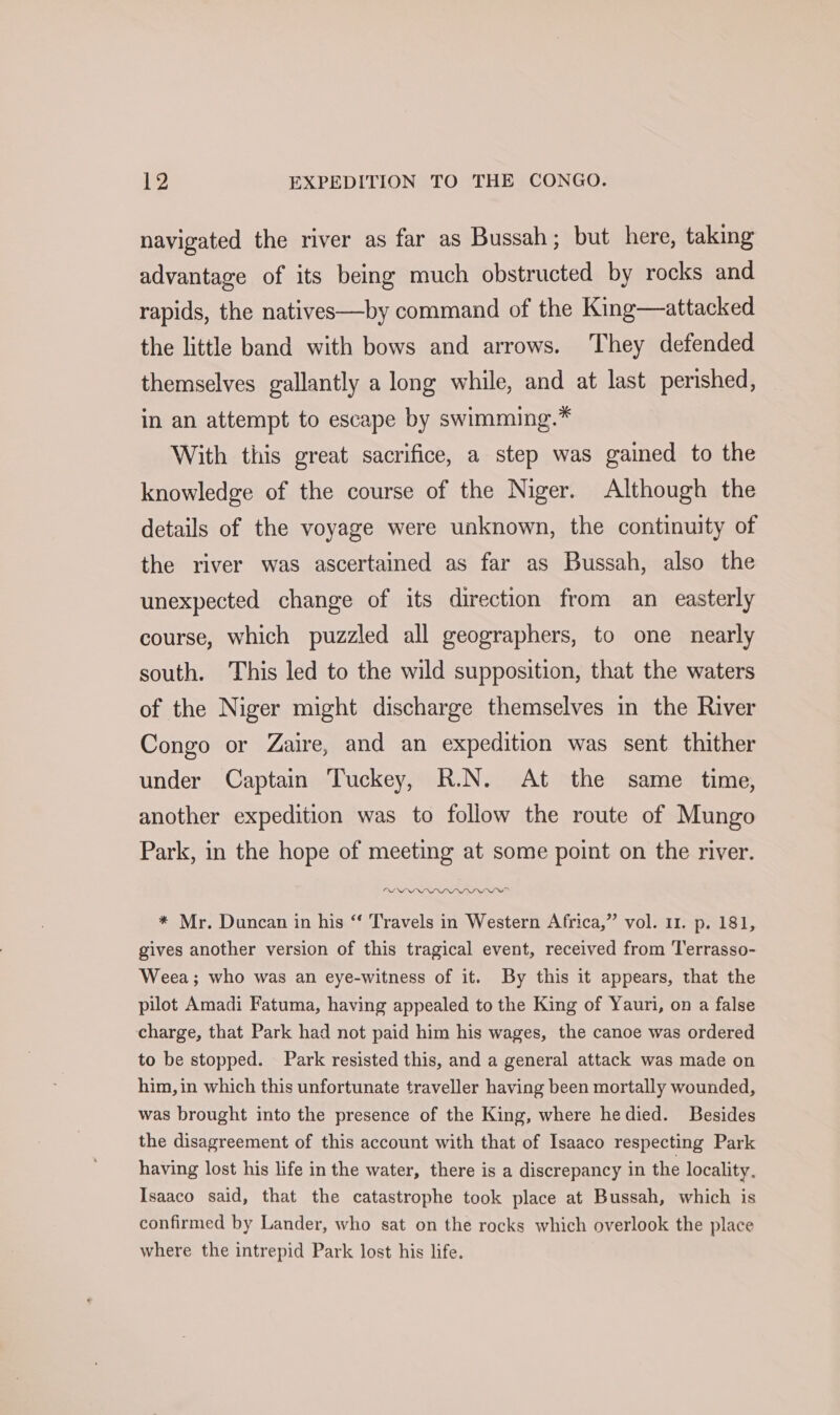 navigated the river as far as Bussah; but here, taking advantage of its being much obstructed by rocks and rapids, the natives—by command of the King—attacked the little band with bows and arrows. They defended themselves gallantly a long while, and at last perished, in an attempt to escape by swimming.* With this great sacrifice, a step was gained to the knowledge of the course of the Niger. Although the details of the voyage were unknown, the continuity of the river was ascertained as far as Bussah, also the unexpected change of its direction from an easterly course, which puzzled all geographers, to one nearly south. This led to the wild supposition, that the waters of the Niger might discharge themselves in the River Congo or Zaire, and an expedition was sent thither under Captain Tuckey, R.N. At the same time, another expedition was to follow the route of Mungo Park, in the hope of meeting at some point on the river. * Mr. Duncan in his “‘ Travels in Western Africa,” vol. 11. p. 181, gives another version of this tragical event, received from Terrasso- Weea; who was an eye-witness of it. By this it appears, that the pilot Amadi Fatuma, having appealed to the King of Yauri, on a false charge, that Park had not paid him his wages, the canoe was ordered to be stopped. Park resisted this, and a general attack was made on him,in which this unfortunate traveller having been mortally wounded, was brought into the presence of the King, where hedied. Besides the disagreement of this account with that of Isaaco respecting Park having lost his life in the water, there is a discrepancy in the locality, Isaaco said, that the catastrophe took place at Bussah, which is confirmed by Lander, who sat on the rocks which overlook the place where the intrepid Park lost his life.