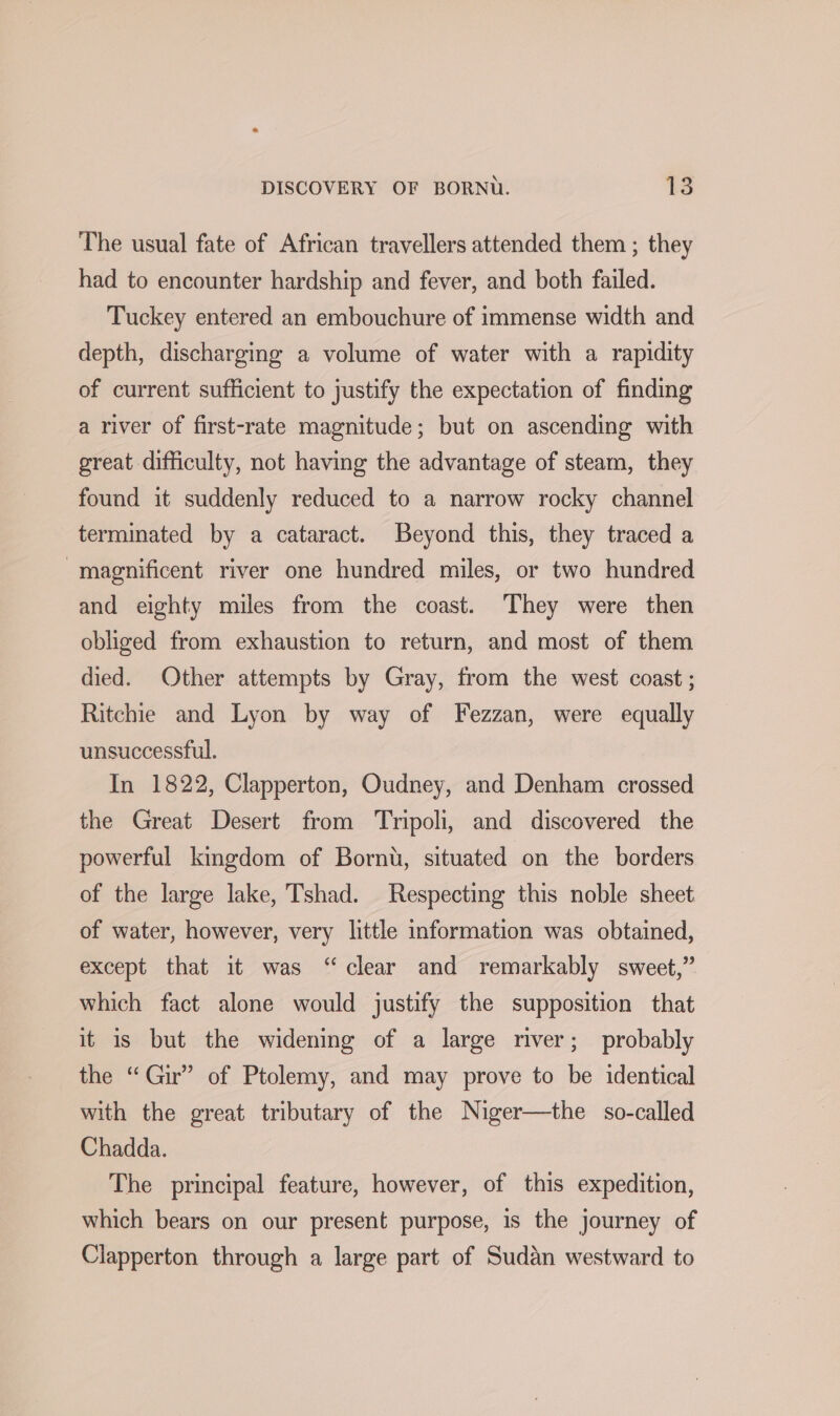 The usual fate of African travellers attended them ; they had to encounter hardship and fever, and both failed. Tuckey entered an embouchure of immense width and depth, discharging a volume of water with a rapidity of current sufficient to justify the expectation of finding a river of first-rate magnitude; but on ascending with great difficulty, not having the advantage of steam, they found it suddenly reduced to a narrow rocky channel terminated by a cataract. Beyond this, they traced a magnificent river one hundred miles, or two hundred and eighty miles from the coast. They were then obliged from exhaustion to return, and most of them died. Other attempts by Gray, from the west coast ; Ritchie and Lyon by way of Fezzan, were oly unsuccessful. In 1822, Clapperton, cies and Denham crossed the Great Desert from ‘Tripoli, and discovered the powerful kingdom of Bornt, situated on the borders of the large lake, Tshad. Respecting this noble sheet of water, however, very little information was obtained, except that it was “clear and remarkably sweet,” which fact alone would justify the supposition that it is but the widening of a large river; probably the “Gir” of Ptolemy, and may prove to be identical with the great tributary of the Niger—the so-called Chadda. The principal feature, however, of this expedition, which bears on our present purpose, 1s the journey of Clapperton through a large part of Sudan westward to